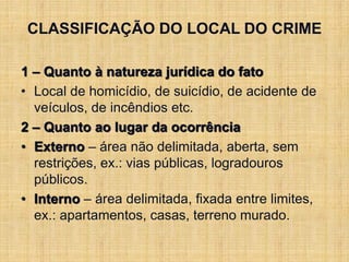 CLASSIFICAÇÃO DO LOCAL DO CRIME
1 – Quanto à natureza jurídica do fato
• Local de homicídio, de suicídio, de acidente de
veículos, de incêndios etc.
2 – Quanto ao lugar da ocorrência
• Externo – área não delimitada, aberta, sem
restrições, ex.: vias públicas, logradouros
públicos.
• Interno – área delimitada, fixada entre limites,
ex.: apartamentos, casas, terreno murado.
 