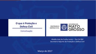 O que é Proteção e
Defesa Civil
Conceituação
Abadio José da Cunha Junior – Ten Cel BM
Secretário Adjunto de Proteção e Defesa Civil
Março de 2017
 