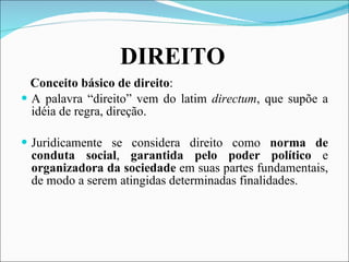   DIREITO   Conceito básico de direito : A palavra “direito” vem do latim  directum , que supõe a idéia de regra, direção. Juridicamente se considera direito como  norma de conduta social ,  garantida pelo poder político  e  organizadora da sociedade  em suas partes fundamentais, de modo a serem atingidas determinadas finalidades. 