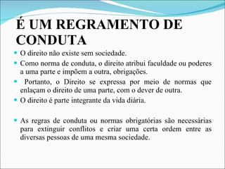 É UM REGRAMENTO DE CONDUTA O direito não existe sem sociedade. Como norma de conduta, o direito atribui faculdade ou poderes a uma parte e impõem a outra, obrigações. Portanto, o Direito se expressa por meio de normas que enlaçam o direito de uma parte, com o dever de outra. O direito é parte integrante da vida diária. As regras de conduta ou normas obrigatórias são necessárias para extinguir conflitos e criar uma certa ordem entre as diversas pessoas de uma mesma sociedade. 