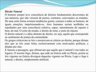Direito Natural O homem sempre teve consciência de direitos fundamentais decorrentes de sua natureza, que não viessem de pactos, contratos, convenções ou tratados. De uma certa forma existem tendências gerais, comuns a todos os homens, de iguais emoções, impulsionando-os. Atos humanos seriam acolhidos ou repudiados por uma consciência coletiva, capaz, naturalmente de separar o bem, do mal. O certo do errado, o direito do torto, o justo do injusto. O direito natural é a idéia abstrata de direito, ou seja, aquilo que corresponde ao sentimento de justiça da comunidade. Os gregos criticavam as leis e mostravam-se céticos ao direito, porque diziam eles que as leis eram feitas exclusivamente com motivações políticas, e ditadas por elas. É famosa a passagem, que afirmavam que aquilo que é natural é em todos os lugares. O mesmo fogo, diziam, que arde na Grécia arde na Pérsia, porém as leis vigentes na Grécia divergem daquelas vigentes na Pérsia. Logo o fogo é natural; o direito, simplesmente artificial. 
