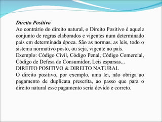 Direito Positivo Ao contrário do direito natural, o Direito Positivo é aquele conjunto de regras elaborados e vigentes num determinado país em determinada época. São as normas, as leis, todo o sistema normativo posto, ou seja, vigente no país. Exemplo: Código Civil, Código Penal, Código Comercial, Código de Defesa do Consumidor, Leis esparsas... DIREITO POSITIVO & DIREITO NATURAL O direito positivo, por exemplo, uma lei, não obriga ao pagamento de duplicata prescrita, ao passo que para o direito natural esse pagamento seria devido e correto. 
