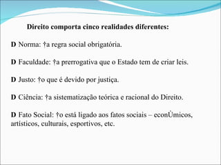 Direito comporta cinco realidades diferentes:  Norma:  a regra social obrigatória.  Faculdade:  a prerrogativa que o Estado tem de criar leis.  Justo:  o que é devido por justiça.  Ciência:  a sistematização teórica e racional do Direito.  Fato Social:  o está ligado aos fatos sociais – econômicos,  artísticos, culturais, esportivos, etc. 