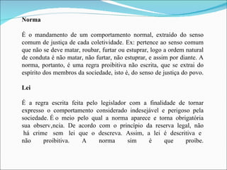 Norma É o mandamento de um comportamento normal, extraído do senso comum de justiça de cada coletividade. Ex: pertence ao senso comum que não se deve matar, roubar, furtar ou estuprar, logo a ordem natural de conduta é não matar, não furtar, não estuprar, e assim por diante. A norma, portanto, é uma regra proibitiva não escrita, que se extrai do espírito dos membros da sociedade, isto é, do senso de justiça do povo. Lei É a regra escrita feita pelo legislador com a finalidade de tornar expresso o comportamento considerado indesejável e perigoso pela sociedade. É o  meio  pelo  qual  a  norma  aparece  e  torna  obrigatória sua  observância.  De  acordo  com  o  princípio  da  reserva  legal,  não  há  crime  sem  lei  que  o  descreva.  Assim,  a  lei  é  descritiva  e  não proibitiva. A norma sim é que proíbe. 