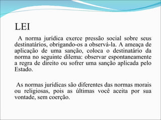 LEI A norma jurídica exerce pressão social sobre seus destinatários, obrigando-os a observá-la. A ameaça de aplicação de uma sanção, coloca o destinatário da norma no seguinte dilema: observar espontaneamente a regra de direito ou sofrer uma sanção aplicada pelo Estado. As normas jurídicas são diferentes das normas morais ou religiosas, pois as últimas você aceita por sua vontade, sem coerção. 