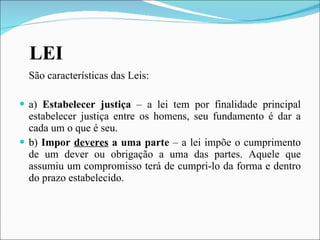 LEI São características das Leis: a)  Estabelecer justiça  – a lei tem por finalidade principal estabelecer justiça entre os homens, seu fundamento é dar a cada um o que é seu. b)  Impor  deveres  a uma parte  – a lei impõe o cumprimento de um dever ou obrigação a uma das partes. Aquele que assumiu um compromisso terá de cumpri-lo da forma e dentro do prazo estabelecido. 