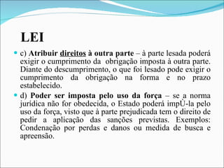LEI c)  Atribuir  direitos  à outra parte  – à parte lesada poderá exigir o cumprimento da  obrigação imposta à outra parte. Diante do descumprimento, o que foi lesado pode exigir o cumprimento da obrigação na forma e no prazo estabelecido. d)  Poder ser imposta pelo uso da força  – se a norma jurídica não for obedecida, o Estado poderá impô-la pelo uso da força, visto que à parte prejudicada tem o direito de pedir a aplicação das sanções previstas. Exemplos: Condenação por perdas e danos ou medida de busca e apreensão. 