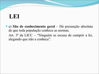 LEI e)  São de conhecimento geral  – Há presunção absoluta de que toda população conhece as normas. Art. 3º da LICC – “Ninguém se escusa de cumprir a lei, alegando que não a conhece”.  