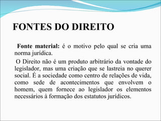 FONTES DO DIREITO Fonte material:  é o motivo pelo qual se cria uma norma jurídica. O Direito não é um produto arbitrário da vontade do legislador, mas uma criação que se lastreia no querer social. É a sociedade como centro de relações de vida, como sede de acontecimentos que envolvem o homem, quem fornece ao legislador os elementos necessários à formação dos estatutos jurídicos.  