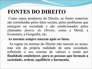 FONTES DO DIREITO Como causa produtora do Direito, as fontes materiais são constituídas pelos fatos sociais, pelos problemas que emergem na sociedade e são condicionados pelos chamados  fatores do Direito , como a Moral, a Economia, a Geografia, etc. As normas sempre nascem após os fatos. As regras ou normas do Direito não nascem ao acaso, mas sim da própria realidade de uma sociedade, refletindo o seu sistema de valores e tendo por  finalidade estabelecer, para as pessoas que formam a sociedade, ordem, equilíbrio e harmonia. 