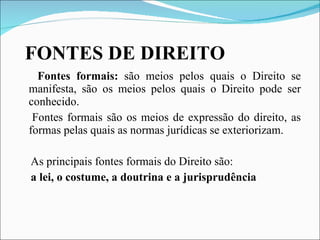 FONTES DE DIREITO Fontes formais:  são meios pelos quais o Direito se manifesta, são os meios pelos quais o Direito pode ser conhecido. Fontes formais são os meios de expressão do direito, as formas pelas quais as normas jurídicas se exteriorizam. As principais fontes formais do Direito são:  a lei, o costume, a doutrina e a jurisprudência 