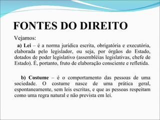 FONTES DO DIREITO Vejamos: a) Lei  – é a norma jurídica escrita, obrigatória e executória, elaborada pelo legislador, ou seja, por órgãos do Estado, dotados de poder legislativo (assembléias legislativas, chefe de Estado). É, portanto, fruto de elaboração consciente e refletida. b) Costume  – é o comportamento das pessoas de uma sociedade. O costume nasce de uma prática geral, espontaneamente, sem leis escritas, e que as pessoas respeitam como uma regra natural e não prevista em lei.   