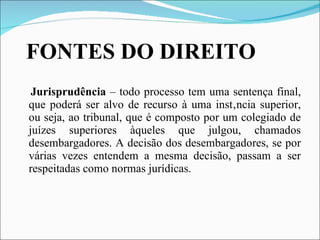 FONTES DO DIREITO Jurisprudência  – todo processo tem uma sentença final, que poderá ser alvo de recurso à uma instância superior, ou seja, ao tribunal, que é composto por um colegiado de juízes superiores àqueles que julgou, chamados desembargadores. A decisão dos desembargadores, se por várias vezes entendem a mesma decisão, passam a ser respeitadas como normas jurídicas. 