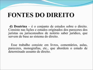 FONTES DO DIREITO d) Doutrina  – é o conjunto de estudos sobre o direito. Consiste nas lições e estudos originados dos pareceres dos juristas ou jurisconsultos de notório saber jurídico, que servem de base ao sistema do direito. Esse trabalho consiste em livros, comentários, aulas, pareceres, monografias, etc., que abordem o estudo de determinado assunto de direito. 