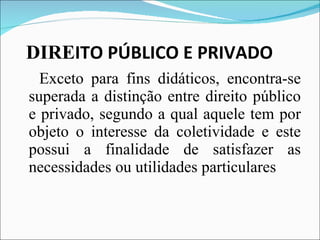 DIRE ITO PÚBLICO E PRIVADO Exceto para fins didáticos, encontra-se superada a distinção entre direito público e privado, segundo a qual aquele tem por objeto o interesse da coletividade e este possui a finalidade de satisfazer as necessidades ou utilidades particulares 