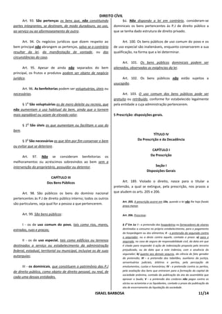 DIREITO CÍVIL
      Art. 93. São pertenças os bens que, não constituindo               §ú. Não dispondo a lei em contrário, consideram-se
partes integrantes, se destinam, de modo duradouro, ao uso,         dominicais os bens pertencentes às P.J de direito público a
ao serviço ou ao aformoseamento de outro.                           que se tenha dado estrutura de direito privado.

      Art. 94. Os negócios jurídicos que dizem respeito ao                Art. 100. Os bens públicos de uso comum do povo e os
bem principal não abrangem as pertenças, salvo se o contrário       de uso especial são inalienáveis, enquanto conservarem a sua
resultar da lei, da manifestação de vontade, ou das                 qualificação, na forma que a lei determinar.
circunstâncias do caso.
                                                                          Art. 101. Os bens públicos dominicais podem ser
       Art. 95. Apesar de ainda não separados do bem                alienados, observadas as exigências da lei.
principal, os frutos e produtos podem ser objeto de negócio
jurídico.                                                                Art. 102. Os bens públicos não estão sujeitos a
                                                                    usucapião.
     Art. 96. As benfeitorias podem ser voluptuárias, úteis ou
necessárias.                                                              Art. 103. O uso comum dos bens públicos pode ser
                                                                    gratuito ou retribuído, conforme for estabelecido legalmente
          o
     § 1 São voluptuárias as de mero deleite ou recreio, que        pela entidade a cuja administração pertencerem.
não aumentam o uso habitual do bem, ainda que o tornem
mais agradável ou sejam de elevado valor.                           5 Prescrição: disposições gerais.

          o
       § 2 São úteis as que aumentam ou facilitam o uso do
bem.
                                                                                               TÍTULO IV
          o
      § 3 São necessárias as que têm por fim conservar o bem                         Da Prescrição e da Decadência
ou evitar que se deteriore.
                                                                                                   CAPÍTULO I
      Art. 97. Não se consideram benfeitorias os                                                  Da Prescrição
melhoramentos ou acréscimos sobrevindos ao bem sem a
intervenção do proprietário, possuidor ou detentor.                                                  Seção I
                                                                                                Disposições Gerais
                         CAPÍTULO III
                       Dos Bens Públicos                                  Art. 189. Violado o direito, nasce para o titular a
                                                                    pretensão, a qual se extingue, pela prescrição, nos prazos a
      Art. 98. São públicos os bens do domínio nacional             que aludem os arts. 205 e 206.
pertencentes às P.J de direito público interno; todos os outros
                                                                         Art. 205. A prescrição ocorre em 10a, quando a lei não lhe haja fixado
são particulares, seja qual for a pessoa a que pertencerem.
                                                                         prazo menor.

       Art. 99. São bens públicos:                                       Art. 206. Prescreve:


      I - os de uso comum do povo, tais como rios, mares,                § 1o Em 1a: I - a pretensão dos hospedeiros ou fornecedores de víveres
estradas, ruas e praças;                                                 destinados a consumo no próprio estabelecimento, para o pagamento
                                                                         da hospedagem ou dos alimentos; II - a pretensão do segurado contra
                                                                         o segurador, ou a deste contra aquele, contado o prazo: a) para o
      II - os de uso especial, tais como edifícios ou terrenos           segurado, no caso de seguro de responsabilidade civil, da data em que
destinados a serviço ou estabelecimento da administração                 é citado para responder à ação de indenização proposta pelo terceiro
federal, estadual, territorial ou municipal, inclusive os de suas        prejudicado, ou da data que a este indeniza, com a anuência do
                                                                         segurador; b) quanto aos demais seguros, da ciência do fato gerador
autarquias;
                                                                         da pretensão; III - a pretensão dos tabeliães, auxiliares da justiça,
                                                                         serventuários judiciais, árbitros e peritos, pela percepção de
      III - os dominicais, que constituem o patrimônio das P.J           emolumentos, custas e honorários; IV - a pretensão contra os peritos,
de direito público, como objeto de direito pessoal, ou real, de          pela avaliação dos bens que entraram para a formação do capital de
                                                                         sociedade anônima, contado da publicação da ata da assembléia que
cada uma dessas entidades.
                                                                         aprovar o laudo; V - a pretensão dos credores não pagos contra os
                                                                         sócios ou acionistas e os liquidantes, contado o prazo da publicação da
                                                                         ata de encerramento da liquidação da sociedade.

                                                       ISRAEL BARBOSA                                                                  11/14
 