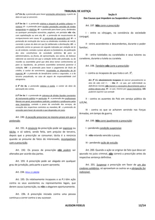 TRIBUNAL DE JUSTIÇA
     § 2o Em 2a, a pretensão para haver prestações alimentares, a partir da                              Seção II
     data em que se vencerem.
                                                                                     Das Causas que Impedem ou Suspendem a Prescrição

     § 3o Em 3a: I - a pretensão relativa a aluguéis de prédios urbanos ou
     rústicos; II - a pretensão para receber prestações vencidas de rendas            Art. 197. Não corre a prescrição:
     temporárias ou vitalícias; III - a pretensão para haver juros, dividendos
     ou quaisquer prestações acessórias, pagáveis, em períodos não +1a,               I - entre os cônjuges, na constância da sociedade
     com capitalização ou sem ela; IV - a pretensão de ressarcimento de
                                                                                 conjugal;
     enriquecimento sem causa; V - a pretensão de reparação civil; VI - a
     pretensão de restituição dos lucros ou dividendos recebidos de má-fé,
     correndo o prazo da data em que foi deliberada a distribuição; VII - a            II - entre ascendentes e descendentes, durante o poder
     pretensão contra as pessoas em seguida indicadas por violação da lei        familiar;
     ou do estatuto, contado o prazo: a) para os fundadores, da publicação
     dos atos constitutivos da sociedade anônima; b) para os
     administradores, ou fiscais, da apresentação, aos sócios, do balanço             III - entre tutelados ou curatelados e seus tutores ou
     referente ao exercício em que a violação tenha sido praticada, ou da        curadores, durante a tutela ou curatela.
     reunião ou assembléia geral que dela deva tomar conhecimento; c)
     para os liquidantes, da primeira assembléia semestral posterior à
                                                                                      Art. 198. Também não corre a prescrição:
     violação; VIII - a pretensão para haver o pagamento de título de
     crédito, a contar do vencimento, ressalvadas as disposições de lei
                                                                                                                                          o
     especial; IX - a pretensão do beneficiário contra o segurador, e a do            I - contra os incapazes de que trata o art. 3 ;
     terceiro prejudicado, no caso de seguro de responsabilidade civil
     obrigatório.                                                                        Art. 3o São absolutamente incapazes de exercer pessoalmente os
                                                                                         atos da vida civil: I - - 16a; II - os que, por enfermidade ou
     § 4o Em 4a, a pretensão relativa à tutela, a contar da data da                      deficiência mental, não tiverem o necessário discernimento para a
     aprovação das contas.                                                               prática desses atos; III - os que, mesmo por causa transitória, não
                                                                                         puderem exprimir sua vontade
     § 5o Em 5a: I - a pretensão de cobrança de dívidas líquidas constantes
     de instrumento público ou particular; II - a pretensão dos profissionais         II - contra os ausentes do País em serviço público da
     liberais em geral, procuradores judiciais, curadores e professores pelos
                                                                                 U/E/M;
     seus honorários, contado o prazo da conclusão dos serviços, da
     cessação dos respectivos contratos ou mandato; III - a pretensão do
     vencedor para haver do vencido o que despendeu em juízo.                        III - contra os que se acharem servindo nas Forças
                                                                                 Armadas, em tempo de guerra.
     Art. 190. A exceção prescreve no mesmo prazo em que a
pretensão.                                                                            Art. 199. Não corre igualmente a prescrição:

      Art. 191. A renúncia da prescrição pode ser expressa ou                         I - pendendo condição suspensiva;
tácita, e só valerá, sendo feita, sem prejuízo de terceiro,
depois que a prescrição se consumar; tácita é a renúncia                              II - não estando vencido o prazo;
quando se presume de fatos do interessado, incompatíveis
com a prescrição.                                                                     III - pendendo ação de evicção.

      Art. 192. Os prazos de prescrição não podem ser                                 Art. 200. Quando a ação se originar de fato que deva ser
alterados por acordo das partes.                                                 apurado no juízo criminal, não correrá a prescrição antes da
                                                                                 respectiva sentença definitiva.
      Art. 193. A prescrição pode ser alegada em qualquer
grau de jurisdição, pela parte a quem aproveita.                                        Art. 201. Suspensa a prescrição em favor de um dos
                                                                                 credores solidários, só aproveitam os outros se a obrigação for
     Art. 194. RVLei 11.280/06                                                   indivisível.

      Art. 195. Os relativamente incapazes e as P.J têm ação
contra os seus assistentes ou representantes legais, que
derem causa à prescrição, ou não a alegarem oportunamente.

      Art. 196. A prescrição iniciada contra uma pessoa
continua a correr contra o seu sucessor.


                                                                 ALISSON FIDELIS                                                                   12/14
 