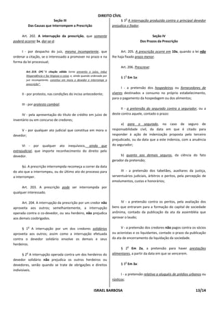 DIREITO CÍVIL
                                                                                        o
                         Seção III                                                   § 3 A interrupção produzida contra o principal devedor
         Das Causas que Interrompem a Prescrição                               prejudica o fiador.

     Art. 202. A interrupção da prescrição, que somente                                                 Seção IV
poderá ocorrer 1x, dar-se-á:                                                                     Dos Prazos da Prescrição

     I - por despacho do juiz, mesmo incompetente, que                               Art. 205. A prescrição ocorre em 10a, quando a lei não
ordenar a citação, se o interessado a promover no prazo e na                   lhe haja fixado prazo menor.
forma da lei processual;
                                                                                    Art. 206. Prescreve:
        Art. 219. CPC “A citação válida torna prevento o juízo, induz
        litispendência e faz litigiosa a coisa; e, ainda quando ordenada por           o
                                                                                    § 1 Em 1a:
        juiz incompetente, constitui em mora o devedor e interrompe a
        prescrição”.
                                                                                     I - a pretensão dos hospedeiros ou fornecedores de
     II - por protesto, nas condições do inciso antecedente;                   víveres destinados a consumo no próprio estabelecimento,
                                                                               para o pagamento da hospedagem ou dos alimentos;
     III - por protesto cambial;
                                                                                     II - a pretensão do segurado contra o segurador, ou a
      IV - pela apresentação do título de crédito em juízo de                  deste contra aquele, contado o prazo:
inventário ou em concurso de credores;
                                                                                     a) para o segurado, no caso de seguro de
     V - por qualquer ato judicial que constitua em mora o                     responsabilidade civil, da data em que é citado para
devedor;                                                                       responder à ação de indenização proposta pelo terceiro
                                                                               prejudicado, ou da data que a este indeniza, com a anuência
      VI - por qualquer ato inequívoco, ainda que                              do segurador;
extrajudicial, que importe reconhecimento do direito pelo
devedor.                                                                            b) quanto aos demais seguros, da ciência do fato
                                                                               gerador da pretensão;
      §ú. A prescrição interrompida recomeça a correr da data
do ato que a interrompeu, ou do último ato do processo para                         III - a pretensão dos tabeliães, auxiliares da justiça,
a interromper.                                                                 serventuários judiciais, árbitros e peritos, pela percepção de
                                                                               emolumentos, custas e honorários;
     Art. 203. A prescrição pode ser interrompida por
qualquer interessado.

      Art. 204. A interrupção da prescrição por um credor não                       IV - a pretensão contra os peritos, pela avaliação dos
aproveita aos outros; semelhantemente, a interrupção                           bens que entraram para a formação do capital de sociedade
operada contra o co-devedor, ou seu herdeiro, não prejudica                    anônima, contado da publicação da ata da assembléia que
aos demais coobrigados.                                                        aprovar o laudo;

         o
      § 1 A interrupção por um dos credores solidários                               V - a pretensão dos credores não pagos contra os sócios
aproveita aos outros; assim como a interrupção efetuada                        ou acionistas e os liquidantes, contado o prazo da publicação
contra o devedor solidário envolve os demais e seus                            da ata de encerramento da liquidação da sociedade.
herdeiros.
                                                                                            o
                                                                                    § 2 Em 2a, a pretensão para haver prestações
        o
       § 2 A interrupção operada contra um dos herdeiros do                    alimentares, a partir da data em que se vencerem.
devedor solidário não prejudica os outros herdeiros ou
                                                                                       o
devedores, senão quando se trate de obrigações e direitos                           § 3 Em 3a:
indivisíveis.
                                                                                     I - a pretensão relativa a aluguéis de prédios urbanos ou
                                                                               rústicos;


                                                                ISRAEL BARBOSA                                                         13/14
 