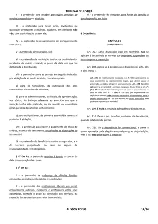 TRIBUNAL DE JUSTIÇA
     II - a pretensão para receber prestações vencidas de             III - a pretensão do vencedor para haver do vencido o
rendas temporárias ou vitalícias;                                que despendeu em juízo.

      III - a pretensão para haver juros, dividendos ou
quaisquer prestações acessórias, pagáveis, em períodos não
+1a, com capitalização ou sem ela;                               6 Decadência.

     IV - a pretensão de ressarcimento de enriquecimento                                     CAPÍTULO II
sem causa;                                                                                  Da Decadência

     V - a pretensão de reparação civil;                               Art. 207. Salvo disposição legal em contrário, não se
                                                                 aplicam à decadência as normas que impedem, suspendem ou
      VI - a pretensão de restituição dos lucros ou dividendos   interrompem a prescrição.
recebidos de má-fé, correndo o prazo da data em que foi
deliberada a distribuição;                                             Art. 208. Aplica-se à decadência o disposto nos arts. 195
                                                                 e 198, inciso I.
      VII - a pretensão contra as pessoas em seguida indicadas
por violação da lei ou do estatuto, contado o prazo:                     Art. 195. Os relativamente incapazes e as P.J têm ação contra os
                                                                         seus assistentes ou representantes legais, que derem causa à
                                                                         prescrição, ou não a alegarem oportunamente. Art. 198. Também
      a) para os fundadores, da publicação dos atos                      não corre a prescrição:I - contra os incapazes de que trata o art. 3o;
constitutivos da sociedade anônima;                                      [Art. 3o São absolutamente incapazes de exercer pessoalmente os
                                                                         atos da vida civil: I - - 16a; II - os que, por enfermidade ou
                                                                         deficiência mental, não tiverem o necessário discernimento para a
      b) para os administradores, ou fiscais, da apresentação,
                                                                         prática desses atos; III - os que, mesmo por causa transitória, não
aos sócios, do balanço referente ao exercício em que a                   puderem exprimir sua vontade]
violação tenha sido praticada, ou da reunião ou assembléia
geral que dela deva tomar conhecimento;                               Art. 209. É nula a renúncia à decadência fixada em lei.

     c) para os liquidantes, da primeira assembléia semestral         Art. 210. Deve o juiz, de ofício, conhecer da decadência,
posterior à violação;                                            quando estabelecida por lei.

       VIII - a pretensão para haver o pagamento de título de         Art. 211. Se a decadência for convencional, a parte a
crédito, a contar do vencimento, ressalvadas as disposições de   quem aproveita pode alegá-la em qualquer grau de jurisdição,
lei especial;                                                    mas o juiz não pode suprir a alegação.

     IX - a pretensão do beneficiário contra o segurador, e a
do terceiro prejudicado, no caso de seguro de
responsabilidade civil obrigatório.

         o
      § 4 Em 4a, a pretensão relativa à tutela, a contar da
data da aprovação das contas.

        o
     § 5 Em 5a:

     I - a pretensão de cobrança de dívidas líquidas
constantes de instrumento público ou particular;

      II - a pretensão dos profissionais liberais em geral,
procuradores judiciais, curadores e professores pelos seus
honorários, contado o prazo da conclusão dos serviços, da
cessação dos respectivos contratos ou mandato;



                                                    ALISSON FIDELIS                                                                   14/14
 
