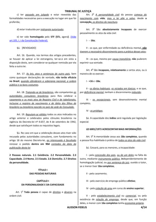 TRIBUNAL DE JUSTIÇA
                                                                               o
       c) ter passado em julgado e estar revestida das                 Art. 2 A personalidade civil da pessoa começa do
formalidades necessárias para a execução no lugar em que foi      nascimento com vida; mas a lei põe a salvo, desde a
proferida;                                                        concepção, os direitos do nascituro.

                                                                                  o
       d) estar traduzida por intérprete autorizado;                   Art. 3 São absolutamente incapazes de exercer
                                                                  pessoalmente os atos da vida civil:
       e) ter sido homologada pelo STF {STJ, agora}. (Vide
art.105, I, i da Constituição Federal).                                 I - - 16a;

       §ú. [REVOGADO]                                                   II - os que, por enfermidade ou deficiência mental, não
                                                                  tiverem o necessário discernimento para a prática desses atos;
        Art. 16. Quando, nos termos dos artigos precedentes,
se houver de aplicar a lei estrangeira, ter-se-á em vista a            III - os que, mesmo por causa transitória, não puderem
disposição desta, sem considerar-se qualquer remissão por ela     exprimir sua vontade.
feita a outra lei.
                                                                              o
                                                                      Art. 4 São incapazes, relativamente a certos atos, ou à
       Art. 17. As leis, atos e sentenças de outro país, bem      maneira de os exercer:
como quaisquer declarações de vontade, não terão eficácia
no Brasil, quando ofenderem a soberania nacional, a ordem               I - +16 e -18a;
pública e os bons costumes.
                                                                        II - os ébrios habituais, os viciados em tóxicos, e os que,
        Art. 18. Tratando-se de brasileiros, são competentes as   por deficiência mental, tenham o discernimento reduzido;
autoridades consulares brasileiras para lhes celebrar o
casamento e os mais atos de Registro Civil e de tabelionato,           III - os excepcionais, sem desenvolvimento mental
inclusive o registro de nascimento e de óbito dos filhos de       completo;
brasileiro ou brasileira nascido no país da sede do Consulado.
                                                                        IV - os pródigos.
       Art. 19. Reputam-se válidos todos os atos indicados no
artigo anterior e celebrados pelos cônsules brasileiros na             §ú. A capacidade dos índios será regulada por legislação
vigência do Decreto-lei nº 4.657, de 4 de setembro de 1942,       especial.
desde que satisfaçam todos os requisitos legais.
                                                                        LEI 6001/1973 ACRESCENTAR MAIS INFORMAÇÕES
       §ú. No caso em que a celebração desses atos tiver sido
                                                                              o
recusada pelas autoridades consulares, com fundamento no                Art. 5 A menoridade cessa aos 18a completos, quando
artigo 18 do mesmo Decreto-lei, ao interessado é facultado        a pessoa fica habilitada à prática de todos os atos da vida civil.
renovar o pedido dentro em 90d contados da data da
publicação desta lei                                                    §ú. Cessará, para os menores, a incapacidade:

2 Pessoas naturais. 2.1 Existência. 2.2 Personalidade. 2.3              I - pela concessão dos pais, ou de um deles na falta do
Capacidade. 2.4 Nome. 2.5 Estado. 2.6 Domicílio. 2.7 Direitos     outro, mediante instrumento público, independentemente de
da personalidade.                                                 homologação judicial, ou por sentença do juiz, ouvido o tutor,
                                                                  se o menor tiver 16a completos;
                          TÍTULO I
                   DAS PESSOAS NATURAIS                                 II - pelo casamento;

                      CAPÍTULO I                                        III - pelo exercício de emprego público efetivo;
           DA PERSONALIDADE E DA CAPACIDADE
                                                                        IV - pela colação de grau em curso de ensino superior;
            o
     Art. 1 Toda pessoa é capaz de direitos e deveres na
ordem civil.                                                            V - pelo estabelecimento civil ou comercial, ou pela
                                                                  existência de relação de emprego, desde que, em função
                                                                  deles, o menor com 16a completos tenha economia própria.
                                                        ALISSON FIDELIS                                                       4/14
 