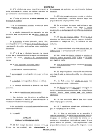DIREITO CÍVIL
            o
      Art. 6 A existência da pessoa natural termina com a          irrenunciáveis, não podendo o seu exercício sofrer limitação
morte; presume-se esta, quanto aos ausentes, nos casos em          voluntária.
que a lei autoriza a abertura de sucessão definitiva.
                                                                         Art. 12. Pode-se exigir que cesse a ameaça, ou a lesão, a
            o
     Art. 7 Pode ser declarada a morte presumida, sem              direito da personalidade, e reclamar perdas e danos, sem
decretação de ausência:                                            prejuízo de outras sanções previstas em lei.

      I - se for extremamente provável a morte de quem                   §ú. Em se tratando de morto, terá legitimação para
estava em perigo de vida;                                          requerer a medida prevista neste artigo o cônjuge
                                                                   sobrevivente, ou qualquer parente em linha reta, ou colateral
      II - se alguém, desaparecido em campanha ou feito            até o 4º.
prisioneiro, não for encontrado até 2a após o término da
guerra.                                                                  Art. 13. Salvo por exigência médica, é defeso o ato de
                                                                   disposição do próprio corpo, quando importar diminuição
      §ú. A declaração da morte presumida, nesses casos,           permanente da integridade física, ou contrariar os bons
somente poderá ser requerida depois de esgotadas as buscas         costumes.
e averiguações, devendo a sentença fixar a data provável do
falecimento.                                                             §ú. O ato previsto neste artigo será admitido para fins
                                                                   de transplante, na forma estabelecida em lei especial.
               o
      Art. 8 Se 2 ou + indivíduos falecerem na mesma
ocasião, não se podendo averiguar se algum dos comorientes               Art. 14. É válida, com objetivo científico, ou altruístico, a
precedeu aos outros, presumir-se-ão simultaneamente                disposição gratuita do próprio corpo, no todo ou em parte,
mortos.                                                            para depois da morte.

           o
      Art. 9 Serão registrados em registro público:                     §ú. O ato de disposição pode ser livremente revogado a
                                                                   qualquer tempo.
      I - os nascimentos, casamentos e óbitos;
                                                                         Art. 15. Ninguém pode ser constrangido a submeter-se,
      II - a emancipação por outorga dos pais ou por sentença      com risco de vida, a tratamento médico ou a intervenção
do juiz;                                                           cirúrgica.

      III - a interdição por incapacidade absoluta ou relativa;        Art. 16. Toda pessoa tem direito ao nome, nele
                                                                   compreendidos o prenome e o sobrenome.
     IV - a sentença declaratória de ausência e de morte
presumida.                                                              Art. 17. O nome da pessoa não pode ser empregado por
                                                                   outrem em publicações ou representações que a exponham ao
      Art. 10. Far-se-á averbação em registro público:             desprezo público, ainda quando não haja intenção
                                                                   difamatória.
      I - das sentenças que decretarem a nulidade ou
anulação do casamento, o divórcio, a separação judicial e o              Art. 18. Sem autorização, não se pode usar o nome
restabelecimento da sociedade conjugal;                            alheio em propaganda comercial.

     II - dos atos judiciais ou extrajudiciais que declararem ou         Art. 19. O pseudônimo adotado para atividades lícitas
reconhecerem a filiação;                                           goza da proteção que se dá ao nome.

      III – [revogado]                                                   Art. 20. Salvo se autorizadas, ou se necessárias à
                                                                   administração da justiça ou à manutenção da ordem pública, a
                             CAPÍTULO II                           divulgação de escritos, a transmissão da palavra, ou a
                   DOS DIREITOS DA PERSONALIDADE                   publicação, a exposição ou a utilização da imagem de uma
                                                                   pessoa poderão ser proibidas, a seu requerimento e sem
       Art. 11. Com exceção dos casos previstos em lei, os         prejuízo da indenização que couber, se lhe atingirem a honra,
direitos da personalidade são intransmissíveis e
                                                         ISRAEL BARBOSA                                                         5/14
 