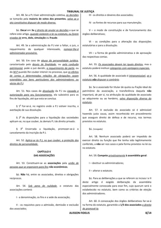 TRIBUNAL DE JUSTIÇA
      Art. 48. Se a P.J tiver administração coletiva, as decisões         III - os direitos e deveres dos associados;
se tomarão pela maioria de votos dos presentes, salvo se o
ato constitutivo dispuser de modo diverso.                                IV - as fontes de recursos para sua manutenção;

      §ú. Decai em 3a o direito de anular as decisões a que se           V – o modo de constituição e de funcionamento dos
refere este artigo, quando violarem a lei ou estatuto, ou forem     órgãos deliberativos;
eivadas de erro, dolo, simulação ou fraude.
                                                                          VI - as condições para a alteração das disposições
     Art. 49. Se a administração da P.J vier a faltar, o juiz, a    estatutárias e para a dissolução.
requerimento de qualquer interessado, nomear-lhe-á
administrador provisório.                                                 VII – a forma de gestão administrativa e de aprovação
                                                                    das respectivas contas.
      Art. 50. Em caso de abuso da personalidade jurídica,
caracterizado pelo desvio de finalidade, ou pela confusão                 Art. 55. Os associados devem ter iguais direitos, mas o
patrimonial, pode o juiz decidir, a requerimento da parte, ou       estatuto poderá instituir categorias com vantagens especiais.
do M.P quando lhe couber intervir no processo, que os efeitos
de certas e determinadas relações de obrigações sejam                     Art. 56. A qualidade de associado é intransmissível, se o
estendidos aos bens particulares dos administradores ou             estatuto não dispuser o contrário.
sócios da P.J.
                                                                          §ú. Se o associado for titular de quota ou fração ideal do
      Art. 51. Nos casos de dissolução da P.J ou cassada a          patrimônio da associação, a transferência daquela não
autorização para seu funcionamento, ela subsistirá para os          importará, de per si, na atribuição da qualidade de associado
fins de liquidação, até que esta se conclua.                        ao adquirente ou ao herdeiro, salvo disposição diversa do
                                                                    estatuto.
         o
     § 1 Far-se-á, no registro onde a P.J estiver inscrita, a
averbação de sua dissolução.                                              Art. 57. A exclusão do associado só é admissível
                                                                    havendo justa causa, assim reconhecida em procedimento
         o
      § 2 As disposições para a liquidação das sociedades           que assegure direito de defesa e de recurso, nos termos
aplicam-se, no que couber, às demais P.J de direito privado.        previstos no estatuto.

             o
     § 3 Encerrada a liquidação,             promover-se-á     o          §ú. [revogado]
cancelamento da inscrição da P.J.
                                                                          Art. 58. Nenhum associado poderá ser impedido de
       Art. 52. Aplica-se às P.J, no que couber, a proteção dos     exercer direito ou função que lhe tenha sido legitimamente
direitos da personalidade.                                          conferido, a não ser nos casos e pela forma previstos na lei ou
                                                                    no estatuto.
                        CAPÍTULO II
                      DAS ASSOCIAÇÕES                                     Art. 59. Compete privativamente à assembléia geral:

     Art. 53. Constituem-se as associações pela união de                  I – destituir os administradores;
pessoas que se organizem para fins não econômicos.
                                                                          II – alterar o estatuto.
      §ú. Não há, entre os associados, direitos e obrigações
recíprocos.                                                              §ú. Para as deliberações a que se referem os incisos I e II
                                                                    deste artigo é exigido deliberação da assembléia
      Art. 54. Sob pena de nulidade, o estatuto das                 especialmente convocada para esse fim, cujo quorum será o
associações conterá:                                                estabelecido no estatuto, bem como os critérios de eleição
                                                                    dos administradores.
      I - a denominação, os fins e a sede da associação;
                                                                          Art. 60. A convocação dos órgãos deliberativos far-se-á
      II - os requisitos para a admissão, demissão e exclusão       na forma do estatuto, garantido a 1/5 dos associados o direito
dos associados;                                                     de promovê-la.
                                                        ALISSON FIDELIS                                                       8/14
 