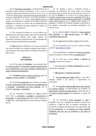 DIREITO CÍVIL
      Art. 61. Dissolvida a associação, o remanescente do seu                           Art. 65. Aqueles a quem o instituidor cometer a
patrimônio líquido, depois de deduzidas, se for o caso, as                        aplicação do patrimônio, em tendo ciência do encargo,
quotas ou frações ideais referidas no §ú do art. 56 [Art. 56. §ú. Se              formularão logo, de acordo com as suas bases (art. 62) [Art. 62.
o associado for titular de quota ou fração ideal do patrimônio da associação, a   Para criar uma fundação, o seu instituidor fará, por escritura pública ou
transferência daquela não importará, de per si, na atribuição da qualidade de     testamento, dotação especial de bens livres, especificando o fim a que se
associado ao adquirente ou ao herdeiro, salvo disposição diversa do               destina, e declarando, se quiser, a maneira de administrá-la. §ú. A fundação
          será destinado à entidade de fins não econômicos
estatuto.],                                                                       somente poderá constituir-se para fins religiosos, morais, culturais ou de
designada no estatuto, ou, omisso este, por deliberação dos                       assistência.], o estatuto da fundação projetada, submetendo-o,

associados, à instituição municipal, estadual ou federal, de                      em seguida, à aprovação da autoridade competente, com
fins idênticos ou semelhantes.                                                    recurso ao juiz.

              o
       § 1 Por cláusula do estatuto ou, no seu silêncio, por                           §ú. Se o estatuto não for elaborado no prazo assinado
deliberação dos associados, podem estes, antes da destinação                      pelo instituidor, ou, não havendo prazo, em 180d, a
do remanescente referida neste artigo, receber em                                 incumbência caberá ao M.P.
restituição, atualizado o respectivo valor, as contribuições que
tiverem prestado ao patrimônio da associação.                                            Art. 66. Velará pelas fundações o M.P.E onde situadas.

                                                                                             o
              o
       § 2 Não existindo no M/E/DF ou T, em que a associação                           § 1 Se funcionarem no DF, ou em T, caberá o encargo
tiver sede, instituição nas condições indicadas neste artigo, o                   ao M.P.F. (Vide ADIN nº 2.794-8)
que remanescer do seu patrimônio se devolverá à Fazenda do
                                                                                             o
E/DF ou da U.                                                                          § 2 Se estenderem a atividade por mais de um Estado,
                                                                                  caberá o encargo, em cada um deles, ao respectivo M.P.
                              CAPÍTULO III
                            DAS FUNDAÇÕES                                              Art. 67. Para que se possa alterar o estatuto da
                                                                                  fundação é mister que a reforma:
       Art. 62. Para criar uma fundação, o seu instituidor fará,
por escritura pública ou testamento, dotação especial de bens                          I - seja deliberada por 2/3 dos competentes para gerir e
livres, especificando o fim a que se destina, e declarando, se                    representar a fundação;
quiser, a maneira de administrá-la.
                                                                                         II - não contrarie ou desvirtue o fim desta;
       §ú. A fundação somente poderá constituir-se para fins
religiosos, morais, culturais ou de assistência.                                        III - seja aprovada pelo órgão do M.P, e, caso este a
                                                                                  denegue, poderá o juiz supri-la, a requerimento do
      Art. 63. Quando insuficientes para constituir a fundação,                   interessado.
os bens a ela destinados serão, se de outro modo não dispuser
o instituidor, incorporados em outra fundação que se                                    Art. 68. Quando a alteração não houver sido aprovada
proponha a fim igual ou semelhante.                                               por votação unânime, os administradores da fundação, ao
                                                                                  submeterem o estatuto ao órgão do M.P, requererão que se
      Art. 64. Constituída a fundação por negócio jurídico                        dê ciência à minoria vencida para impugná-la, se quiser, em
entre vivos, o instituidor é obrigado a transferir-lhe a                          10d.
propriedade, ou outro direito real, sobre os bens dotados, e,
se não o fizer, serão registrados, em nome dela, por mandado                             Art. 69. Tornando-se ilícita, impossível ou inútil a
judicial.                                                                         finalidade a que visa a fundação, ou vencido o prazo de sua
                                                                                  existência, o órgão do M.P, ou qualquer interessado, lhe
                                                                                  promoverá a extinção, incorporando-se o seu patrimônio, sdc
                                                                                  no ato constitutivo, ou no estatuto, em outra fundação,
                                                                                  designada pelo juiz, que se proponha a fim igual ou
                                                                                  semelhante.




                                                                     ISRAEL BARBOSA                                                                    9/14
 