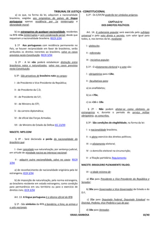 TRIBUNAL DE JUSTIÇA - CONSTITUCIONAL
     a) os que, na forma da lei, adquiram a nacionalidade                  § 2º - Os E/DF/M poderão ter símbolos próprios.
brasileira, exigidas aos originários de países de língua
portuguesa apenas residência por 1a ininterrupto e                                                CAPÍTULO IV
idoneidade moral;                                                                            DOS DIREITOS POLÍTICOS

    b) os estrangeiros de qualquer nacionalidade, residentes            Art. 14. A soberania popular será exercida pelo sufrágio
na RFB +15a ininterruptos e sem condenação penal, desde que         universal e pelo voto direto e secreto, com valor igual para
requeiram a nacionalidade brasileira. RECR 3/94                     todos, e, nos termos da lei, mediante:

     § 1º Aos portugueses com residência permanente no                     I - plebiscito;
País, se houver reciprocidade em favor de brasileiros, serão
atribuídos os direitos inerentes ao brasileiro, salvo os casos             II - referendo;
previstos nesta Constituição. RECR 3/94
                                                                           III - iniciativa popular.
      § 2º - A lei não poderá estabelecer distinção entre
brasileiros natos e naturalizados, salvo nos casos previstos
                                                                           § 1º - O alistamento eleitoral e o voto são:
nesta Constituição.
                                                                           I - obrigatórios para +18a;
    § 3º - São privativos de brasileiro nato os cargos:
                                                                           II - facultativos para:
    I - de Presidente e Vice-Presidente da República;
                                                                           a) os analfabetos;
    II - de Presidente da C.D;
                                                                           b) os +70a;
    III - de Presidente do S.F;
                                                                           c) os +16 e -18a.
    IV - de Ministro do STF;
                                                                          § 2º - Não podem alistar-se como eleitores os
    V - da carreira diplomática;
                                                                    estrangeiros e, durante o período do serviço militar
                                                                    obrigatório, os conscritos.
    VI - de oficial das Forças Armadas.
                                                                           § 3º - São condições de elegibilidade, na forma da lei:
    VII - de Ministro de Estado da Defesa IEC 23/99
                                                                           I - a nacionalidade brasileira;
MACETE: MP3.COM
                                                                           II - o pleno exercício dos direitos políticos;
      § 4º - Será declarada a perda da nacionalidade do
brasileiro que:
                                                                           III - o alistamento eleitoral;

    I - tiver cancelada sua naturalização, por sentença judicial,
                                                                           IV - o domicílio eleitoral na circunscrição;
em virtude de atividade nociva ao interesse nacional;
                                                                           V - a filiação partidária; Regulamento
       II - adquirir outra nacionalidade, salvo no casos: RECR
3/94
                                                                    MACETE: BRASILEIRO PLENAMENTE FALIDO.
     a) de reconhecimento de nacionalidade originária pela lei
                                                                           VI - a idade mínima de:
estrangeira; IECR 3/94

                                                                        a) 35a para Presidente e Vice-Presidente da República e
     b) de imposição de naturalização, pela norma estrangeira,
                                                                    Senador;
ao brasileiro residente em estado estrangeiro, como condição
para permanência em seu território ou para o exercício de
direitos civis; IECR 3/94                                                  b) 30a para Governador e Vice-Governador de Estado e do
                                                                    D.F;
    Art. 13. A língua portuguesa é o idioma oficial da RFB.
                                                                          c) 21a para Deputado Federal, Deputado Estadual ou
                                                                    Distrital, Prefeito, Vice-Prefeito e juiz de paz;
     § 1º - São símbolos da RFB a bandeira, o hino, as armas e
o selo nacionais.
                                                                           d) 18a para Vereador.
                                                          ISRAEL BARBOSA                                                        10/40
 