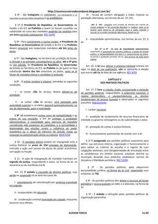 http://osconcurseirosderondonia.blogspot.com.br/
      § 4º - São inelegíveis os inalistáveis [os estrangeiros e os          IV - recusa de cumprir obrigação a todos imposta ou
conscritos no serviço militar obrigatório] e os analfabetos.           prestação alternativa, nos termos do art. 5º, VIII;

     § 5º O Presidente da República, os Governadores de                          - Art. 5. VIII - ninguém será privado de direitos por motivo de
                                                                                 crença religiosa ou de convicção filosófica ou política, salvo se as
Estado e do D.F, os Prefeitos e quem os houver sucedido, ou
                                                                                 invocar para eximir-se de obrigação legal a todos imposta e
substituído no curso dos mandatos poderão ser reeleitos para                     recusar-se a cumprir prestação alternativa, fixada em lei;
um único período subseqüente. REC 16/97
                                                                             V - improbidade administrativa, nos termos do art. 37, §
     § 6º - Para concorrerem a outros cargos, o Presidente da          4º.
República, os Governadores de Estado e do D.F e os Prefeitos
devem renunciar aos respectivos mandatos até 6m antes do                           - Art. 37. § 4º - Os atos de improbidade administrativa
pleito.                                                                          importarão a suspensão dos direitos políticos, a perda da função
                                                                                 pública, a indisponibilidade dos bens e o ressarcimento ao erário,
                                                                                 na forma e gradação previstas em lei, sem prejuízo da ação penal
     § 7º - São inelegíveis, no território de jurisdição do titular,             cabível.
o cônjuge e os parentes consangüíneos ou afins, até o 2º grau
ou por adoção, do Presidente da República, de Governador                    Art. 16. A lei que alterar o processo eleitoral entrará em
de Estado ou Território, do D.F, de Prefeito ou de quem os haja        vigor na data de sua publicação, não se aplicando à eleição
substituído dentro dos 6m anteriores ao pleito, salvo se já            que ocorra até 1a da data de sua vigência. REC 4/93
titular de mandato eletivo e candidato à reeleição.
                                                                                                  CAPÍTULO V
    § 8º - O militar alistável é elegível, atendidas as seguintes                           DOS PARTIDOS POLÍTICOS
condições:
                                                                           Art. 17. É livre a criação, fusão, incorporação e extinção
      I - se contar -10a de serviço, deverá afastar-se da              de partidos políticos, resguardados a soberania nacional, o
atividade;                                                             regime democrático, o pluripartidarismo, os direitos
                                                                       fundamentais da pessoa humana e observados os seguintes
     II - se contar +10a de serviço, será agregado pela                preceitos: Regulamento
autoridade superior e, se eleito, passará automaticamente, no
ato da diplomação, para a inatividade.                                       I - caráter nacional;

     § 9º LC estabelecerá outros casos de inelegibilidade e os              II - proibição de recebimento de recursos financeiros de
prazos de sua cessação, a fim de proteger a probidade                  entidade ou governo estrangeiros ou de subordinação a estes;
administrativa, a moralidade para exercício de mandato
considerada vida pregressa do candidato, e a normalidade e
                                                                             III - prestação de contas à Justiça Eleitoral;
legitimidade das eleições contra a influência do poder
econômico ou o abuso do exercício de função, cargo ou
emprego na administração direta ou indireta. RECR 4/94                       IV - funcionamento parlamentar de acordo com a lei.


     § 10 - O mandato eletivo poderá ser impugnado ante a                   § 1º É assegurada aos partidos políticos autonomia para
Justiça Eleitoral no prazo de 15d contados da diplomação,              definir sua estrutura interna, organização e funcionamento e
instruída a ação com provas de abuso do poder econômico,               para adotar os critérios de escolha e o regime de suas
corrupção ou fraude.                                                   coligações eleitorais, sem obrigatoriedade de vinculação entre
                                                                       as candidaturas em âmbito nacional, estadual, distrital ou
                                                                       municipal, devendo seus estatutos estabelecer normas de
    § 11 - A ação de impugnação de mandato tramitará em
                                                                       disciplina e fidelidade partidária. REC 52/06
segredo de justiça, respondendo o autor, na forma da lei, se
temerária ou de manifesta má-fé.
                                                                             § 2º - Os partidos políticos, após adquirirem
                                                                       personalidade jurídica, na forma da lei civil, registrarão seus
    Art. 15. É vedada a cassação de direitos políticos, cuja
                                                                       estatutos no TSE.
perda ou suspensão só se dará nos casos de:

                                                                            § 3º - Os partidos políticos têm direito a recursos do fundo
    I - cancelamento da naturalização por sentença transitada
                                                                       partidário e acesso gratuito ao rádio e à televisão, na forma da
em julgado;
                                                                       lei.

    II - incapacidade civil absoluta;
                                                                           § 4º - É vedada a utilização pelos partidos políticos de
                                                                       organização paramilitar.
    III - condenação criminal transitada em julgado, enquanto
durarem seus efeitos;


                                                           ALISSON FIDELIS                                                                   11/40
 