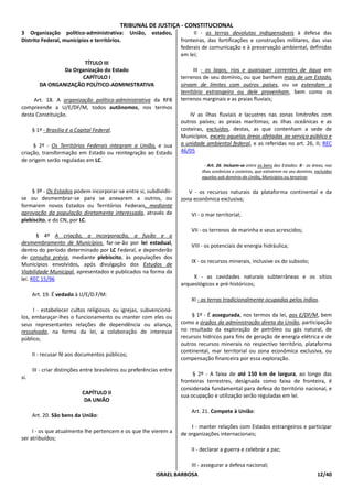TRIBUNAL DE JUSTIÇA - CONSTITUCIONAL
3 Organização político-administrativa:           União,   estados,          II - as terras devolutas indispensáveis à defesa das
Distrito Federal, municípios e territórios.                            fronteiras, das fortificações e construções militares, das vias
                                                                       federais de comunicação e à preservação ambiental, definidas
                                                                       em lei;
                        TÍTULO III
                 Da Organização do Estado                                    III - os lagos, rios e quaisquer correntes de água em
                       CAPÍTULO I                                      terrenos de seu domínio, ou que banhem mais de um Estado,
         DA ORGANIZAÇÃO POLÍTICO-ADMINISTRATIVA                        sirvam de limites com outros países, ou se estendam a
                                                                       território estrangeiro ou dele provenham, bem como os
     Art. 18. A organização político-administrativa da RFB             terrenos marginais e as praias fluviais;
compreende a U/E/DF/M, todos autônomos, nos termos
desta Constituição.                                                        IV as ilhas fluviais e lacustres nas zonas limítrofes com
                                                                       outros países; as praias marítimas; as ilhas oceânicas e as
      § 1º - Brasília é a Capital Federal.                             costeiras, excluídas, destas, as que contenham a sede de
                                                                       Municípios, exceto aquelas áreas afetadas ao serviço público e
     § 2º - Os Territórios Federais integram a União, e sua            a unidade ambiental federal, e as referidas no art. 26, II; REC
criação, transformação em Estado ou reintegração ao Estado             46/05
de origem serão reguladas em LC.
                                                                                 - Art. 26. Incluem-se entre os bens dos Estados: II - as áreas, nas
                                                                               ilhas oceânicas e costeiras, que estiverem no seu domínio, excluídas
                                                                               aquelas sob domínio da União, Municípios ou terceiros;

    § 3º - Os Estados podem incorporar-se entre si, subdividir-           V - os recursos naturais da plataforma continental e da
se ou desmembrar-se para se anexarem a outros, ou                      zona econômica exclusiva;
formarem novos Estados ou Territórios Federais, mediante
aprovação da população diretamente interessada, através de                 VI - o mar territorial;
plebiscito, e do CN, por LC.
                                                                           VII - os terrenos de marinha e seus acrescidos;
       § 4º A criação, a incorporação, a fusão e o
desmembramento de Municípios, far-se-ão por lei estadual,                  VIII - os potenciais de energia hidráulica;
dentro do período determinado por LC Federal, e dependerão
de consulta prévia, mediante plebiscito, às populações dos
                                                                           IX - os recursos minerais, inclusive os do subsolo;
Municípios envolvidos, após divulgação dos Estudos de
Viabilidade Municipal, apresentados e publicados na forma da
lei. REC 15/96                                                              X - as cavidades naturais subterrâneas e os sítios
                                                                       arqueológicos e pré-históricos;
      Art. 19. É vedado à U/E/D.F/M:
                                                                           XI - as terras tradicionalmente ocupadas pelos índios.
     I - estabelecer cultos religiosos ou igrejas, subvencioná-
los, embaraçar-lhes o funcionamento ou manter com eles ou                  § 1º - É assegurada, nos termos da lei, aos E/DF/M, bem
seus representantes relações de dependência ou aliança,                como a órgãos da administração direta da União, participação
ressalvada, na forma da lei, a colaboração de interesse                no resultado da exploração de petróleo ou gás natural, de
público;                                                               recursos hídricos para fins de geração de energia elétrica e de
                                                                       outros recursos minerais no respectivo território, plataforma
                                                                       continental, mar territorial ou zona econômica exclusiva, ou
      II - recusar fé aos documentos públicos;
                                                                       compensação financeira por essa exploração.
      III - criar distinções entre brasileiros ou preferências entre
                                                                            § 2º - A faixa de até 150 km de largura, ao longo das
si.
                                                                       fronteiras terrestres, designada como faixa de fronteira, é
                                                                       considerada fundamental para defesa do território nacional, e
                            CAPÍTULO II                                sua ocupação e utilização serão reguladas em lei.
                             DA UNIÃO
                                                                           Art. 21. Compete à União:
      Art. 20. São bens da União:
                                                                           I - manter relações com Estados estrangeiros e participar
     I - os que atualmente lhe pertencem e os que lhe vierem a         de organizações internacionais;
ser atribuídos;
                                                                           II - declarar a guerra e celebrar a paz;

                                                                           III - assegurar a defesa nacional;
                                                            ISRAEL BARBOSA                                                                  12/40
 