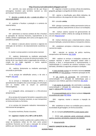 http://osconcurseirosderondonia.blogspot.com.br/
     IV - permitir, nos casos previstos em LC, que forças                  XV - organizar e manter os serviços oficiais de estatística,
estrangeiras transitem pelo território nacional ou nele                geografia, geologia e cartografia de âmbito nacional;
permaneçam temporariamente;
                                                                            XVI - exercer a classificação, para efeito indicativo, de
     V - decretar o estado de sítio, o estado de defesa e a            diversões públicas e de programas de rádio e televisão;
intervenção federal;
                                                                           XVII - conceder anistia;
    VI - autorizar e fiscalizar a produção e o comércio de
material bélico;                                                           XVIII - planejar e promover a defesa permanente contra as
                                                                       calamidades públicas, especialmente as secas e as inundações;
    VII - emitir moeda;
                                                                            XIX - instituir sistema nacional de gerenciamento de
    VIII - administrar as reservas cambiais do País e fiscalizar       recursos hídricos e definir critérios de outorga de direitos de
as operações de natureza financeira, especialmente as de               seu uso; (Regulamento)
crédito, câmbio e capitalização, bem como as de seguros e de
previdência privada;                                                        XX - instituir diretrizes para o desenvolvimento urbano,
                                                                       inclusive habitação, saneamento básico e transportes urbanos;
     IX - elaborar e executar planos nacionais e regionais de
ordenação do território e de desenvolvimento econômico e                    XXI - estabelecer princípios e diretrizes para o sistema
social;                                                                nacional de viação;

    X - manter o serviço postal e o correio aéreo nacional;                 XXII - executar os serviços de polícia marítima,
                                                                       aeroportuária e de fronteiras; REC 19/98
      XI - explorar, diretamente ou mediante autorização,
concessão ou permissão, os serviços de telecomunicações, nos                XXIII - explorar os serviços e instalações nucleares de
termos da lei, que disporá sobre a organização dos serviços, a         qualquer natureza e exercer monopólio estatal sobre a
criação de um órgão regulador e outros aspectos                        pesquisa, a lavra, o enriquecimento e reprocessamento, a
institucionais; REC 8/95                                               industrialização e o comércio de minérios nucleares e seus
                                                                       derivados, atendidos os seguintes princípios e condições:
     XII - explorar, diretamente ou mediante autorização,
concessão ou permissão:                                                     a) toda atividade nuclear em território nacional somente
                                                                       será admitida para fins pacíficos e mediante aprovação do CN;
    a) os serviços de radiodifusão sonora, e de sons e
imagens; REC 8/95                                                           b) sob regime de permissão, são autorizadas a
                                                                       comercialização e a utilização de radioisótopos para a
     b) os serviços e instalações de energia elétrica e o              pesquisa e usos médicos, agrícolas e industriais; REC 49/06
aproveitamento energético dos cursos de água, em articulação
com os Estados onde se situam os potenciais                                 c) sob regime de permissão, são autorizadas a produção,
hidroenergéticos;                                                      comercialização e utilização de radioisótopos de meia-vida
                                                                       igual ou inferior a 2hs; REC 49/06
    c) a navegação aérea, aeroespacial e a infra-estrutura
aeroportuária;                                                             d) a responsabilidade civil por danos nucleares independe
                                                                       da existência de culpa; REC 49/06
     d) os serviços de transporte ferroviário e aquaviário entre
portos brasileiros e fronteiras nacionais, ou que transponham               XXIV - organizar, manter e executar a inspeção do
os limites de Estado ou Território;                                    trabalho;

     e) os serviços de transporte rodoviário interestadual e               XXV - estabelecer as áreas e as condições para o exercício
internacional de passageiros;                                          da atividade de garimpagem, em forma associativa.

    f) os portos marítimos, fluviais e lacustres;                          Art. 22. Compete privativamente à União legislar sobre:

    XIII - organizar e manter o PJ, o MP e a DP do DF/T;                    I - direito civil, comercial, penal, processual, eleitoral,
                                                                       agrário, marítimo, aeronáutico, espacial e do trabalho;
     XIV - organizar e manter a polícia civil, a polícia militar e o
corpo de bombeiros militar do D.F, bem como prestar                        II - desapropriação;
assistência financeira ao D.F para a execução de serviços
públicos, por meio de fundo próprio; REC 19/98                         MACETE: CAPACETE DE PM ou CEPA MT
                                                           ALISSON FIDELIS                                                      13/40
 