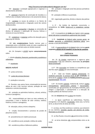 http://osconcurseirosderondonia.blogspot.com.br/
     VIII - fomentar a produção agropecuária e organizar o               XIV - proteção e integração social das pessoas portadoras
abastecimento alimentar;                                             de deficiência;

    IX - promover programas de construção de moradias e a                XV - proteção à infância e à juventude;
melhoria das condições habitacionais e de saneamento básico;
                                                                          XVI - organização, garantias, direitos e deveres das polícias
     X - combater as causas da pobreza e os fatores de               civis.
marginalização, promovendo a integração social dos setores
desfavorecidos;                                                            § 1º - No âmbito da legislação concorrente, a
                                                                     competência da União limitar-se-á a estabelecer normas
     XI - registrar, acompanhar e fiscalizar as concessões de        gerais.
direitos de pesquisa e exploração de recursos hídricos e
minerais em seus territórios;                                            § 2º - A competência da União para legislar sobre normas
                                                                     gerais não exclui a competência suplementar dos Estados.
    XII - estabelecer e implantar política de educação para a
segurança do trânsito.                                                    § 3º - Inexistindo lei federal sobre normas gerais, os
                                                                     Estados exercerão a competência legislativa plena, para
     §Ú. Leis complementares fixarão normas para a                   atender a suas peculiaridades.
cooperação entre a U/E/DF/M, tendo em vista o equilíbrio do
desenvolvimento e do bem-estar em âmbito nacional.                       § 4º - A superveniência de lei federal sobre normas gerais
                                                                     suspende a eficácia da lei estadual, no que lhe for contrário.
     Art. 24. Compete à U/E/DF legislar concorrentemente
sobre:                                                                                       CAPÍTULO III
                                                                                       DOS ESTADOS FEDERADOS
    I - direito tributário, financeiro, penitenciário, econômico e
urbanístico;                                                              Art. 25. Os Estados organizam-se e regem-se pelas
                                                                     Constituições e leis que adotarem, observados os princípios
    II - orçamento;                                                  desta Constituição.

MACETE: PUTO-FÉ                                                           § 1º - São reservadas aos Estados as competências que
                                                                     não lhes sejam vedadas por esta Constituição.
    III - juntas comerciais;
                                                                          § 2º - Cabe aos Estados explorar diretamente, ou
    IV - custas dos serviços forenses;                               mediante concessão, os serviços locais de gás canalizado, na
                                                                     forma da lei, vedada a edição de medida provisória para a sua
    V - produção e consumo;                                          regulamentação. REC 5/95

    VI - florestas, caça, pesca, fauna, conservação da natureza,          § 3º - Os Estados poderão, mediante LC, instituir regiões
defesa do solo e dos recursos naturais, proteção do meio             metropolitanas, aglomerações urbanas e microrregiões,
ambiente e controle da poluição;                                     constituídas por agrupamentos de municípios limítrofes, para
                                                                     integrar a organização, o planejamento e a execução de
                                                                     funções públicas de interesse comum.
     VII - proteção ao patrimônio histórico, cultural, artístico,
turístico e paisagístico;
                                                                         Art. 26. Incluem-se entre os bens dos Estados:
     VIII - responsabilidade por dano ao meio ambiente, ao
consumidor, a bens e direitos de valor artístico, estético,                I - as águas superficiais ou subterrâneas, fluentes,
histórico, turístico e paisagístico;                                 emergentes e em depósito, ressalvadas, neste caso, na forma
                                                                     da lei, as decorrentes de obras da União;
    IX - educação, cultura, ensino e desporto;
                                                                         II - as áreas, nas ilhas oceânicas e costeiras, que estiverem
                                                                     no seu domínio, excluídas aquelas sob domínio da União,
    X - criação, funcionamento e processo do juizado de
                                                                     Municípios ou terceiros;
pequenas causas;

                                                                         III - as ilhas fluviais e lacustres não pertencentes à União;
    XI - procedimentos em matéria processual;

                                                                         IV - as terras devolutas não compreendidas entre as da
    XII - previdência social, proteção e defesa da saúde;
                                                                     União.
    XIII - assistência jurídica e Defensoria pública;
                                                         ALISSON FIDELIS                                                         15/40
 