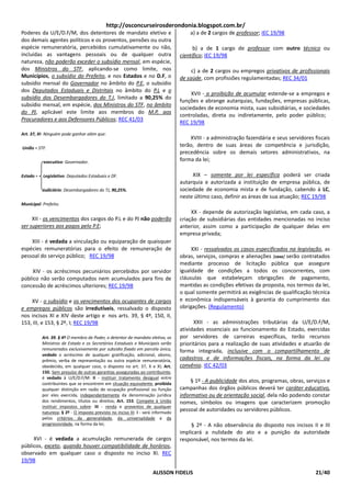 http://osconcurseirosderondonia.blogspot.com.br/
Poderes da U/E/D.F/M, dos detentores de mandato eletivo e                              a) a de 2 cargos de professor; IEC 19/98
dos demais agentes políticos e os proventos, pensões ou outra
espécie remuneratória, percebidos cumulativamente ou não,                                b) a de 1 cargo de professor com outro técnico ou
incluídas as vantagens pessoais ou de qualquer outra                               científico; IEC 19/98
natureza, não poderão exceder o subsídio mensal, em espécie,
dos Ministros do STF, aplicando-se como limite, nos                                     c) a de 2 cargos ou empregos privativos de profissionais
Municípios, o subsídio do Prefeito, e nos Estados e no D.F, o                      de saúde, com profissões regulamentadas; REC 34/01
subsídio mensal do Governador no âmbito do P.E, o subsídio
dos Deputados Estaduais e Distritais no âmbito do P.L e o
                                                                                        XVII - a proibição de acumular estende-se a empregos e
subsídio dos Desembargadores do T.J, limitado a 90,25% do
                                                                                   funções e abrange autarquias, fundações, empresas públicas,
subsídio mensal, em espécie, dos Ministros do STF, no âmbito
                                                                                   sociedades de economia mista, suas subsidiárias, e sociedades
do PJ, aplicável este limite aos membros do M.P, aos
                                                                                   controladas, direta ou indiretamente, pelo poder público;
Procuradores e aos Defensores Públicos; REC 41/03
                                                                                   REC 19/98
Art. 37, XI- Ninguém pode ganhar além que:
                                                                                       XVIII - a administração fazendária e seus servidores fiscais
União = STF.
                                                                                   terão, dentro de suas áreas de competência e jurisdição,
                                                                                   precedência sobre os demais setores administrativos, na
           executivo: Governador.                                                  forma da lei;

Estado =   Legislativo: Deputados Estaduais e DF.                                       XIX – somente por lei específica poderá ser criada
                                                                                   autarquia e autorizada a instituição de empresa pública, de
           Judiciário: Desembargadores do TJ, 90,25%.                              sociedade de economia mista e de fundação, cabendo à LC,
                                                                                   neste último caso, definir as áreas de sua atuação; REC 19/98
Municipal: Prefeito.
                                                                                        XX - depende de autorização legislativa, em cada caso, a
     XII - os vencimentos dos cargos do P.L e do PJ não poderão                    criação de subsidiárias das entidades mencionadas no inciso
ser superiores aos pagos pelo P.E;                                                 anterior, assim como a participação de qualquer delas em
                                                                                   empresa privada;
    XIII - é vedada a vinculação ou equiparação de quaisquer
espécies remuneratórias para o efeito de remuneração de                                 XXI - ressalvados os casos especificados na legislação, as
pessoal do serviço público; REC 19/98                                              obras, serviços, compras e alienações [caso] serão contratados
                                                                                   mediante processo de licitação pública que assegure
     XIV - os acréscimos pecuniários percebidos por servidor                       igualdade de condições a todos os concorrentes, com
público não serão computados nem acumulados para fins de                           cláusulas que estabeleçam obrigações de pagamento,
concessão de acréscimos ulteriores; REC 19/98                                      mantidas as condições efetivas da proposta, nos termos da lei,
                                                                                   o qual somente permitirá as exigências de qualificação técnica
    XV - o subsídio e os vencimentos dos ocupantes de cargos                       e econômica indispensáveis à garantia do cumprimento das
e empregos públicos são irredutíveis, ressalvado o disposto                        obrigações. (Regulamento)
nos incisos XI e XIV deste artigo e nos arts. 39, § 4º, 150, II,
153, III, e 153, § 2º, I; REC 19/98                                                      XXII - as administrações tributárias da U/E/D.F/M,
                                                                                   atividades essenciais ao funcionamento do Estado, exercidas
           Art. 39. § 4º O membro de Poder, o detentor de mandato eletivo, os      por servidores de carreiras específicas, terão recursos
           Ministros de Estado e os Secretários Estaduais e Municipais serão       prioritários para a realização de suas atividades e atuarão de
           remunerados exclusivamente por subsídio fixado em parcela única,        forma integrada, inclusive com o compartilhamento de
           vedado o acréscimo de qualquer gratificação, adicional, abono,
           prêmio, verba de representação ou outra espécie remuneratória,          cadastros e de informações fiscais, na forma da lei ou
           obedecido, em qualquer caso, o disposto no art. 37, X e XI; Art.        convênio. IEC 42/03
           150. Sem prejuízo de outras garantias asseguradas ao contribuinte,
           é vedado à U/E/D.F/M: II - instituir tratamento desigual entre
           contribuintes que se encontrem em situação equivalente, proibida
                                                                                        § 1º - A publicidade dos atos, programas, obras, serviços e
           qualquer distinção em razão de ocupação profissional ou função          campanhas dos órgãos públicos deverá ter caráter educativo,
           por eles exercida, independentemente da denominação jurídica            informativo ou de orientação social, dela não podendo constar
           dos rendimentos, títulos ou direitos; Art. 153. Compete à União         nomes, símbolos ou imagens que caracterizem promoção
           instituir impostos sobre: III - renda e proventos de qualquer
           natureza; § 2º - O imposto previsto no inciso III: I - será informado
                                                                                   pessoal de autoridades ou servidores públicos.
           pelos critérios da generalidade, da universalidade e da
           progressividade, na forma da lei;                                            § 2º - A não observância do disposto nos incisos II e III
                                                                                   implicará a nulidade do ato e a punição da autoridade
     XVI - é vedada a acumulação remunerada de cargos                              responsável, nos termos da lei.
públicos, exceto, quando houver compatibilidade de horários,
observado em qualquer caso o disposto no inciso XI. REC
19/98

                                                                      ALISSON FIDELIS                                                       21/40
 