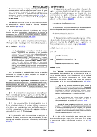 TRIBUNAL DE JUSTIÇA - CONSTITUCIONAL
    -II - a investidura em cargo ou emprego público depende de aprovação               § 8º A autonomia gerencial, orçamentária e financeira dos
    prévia em concurso público de provas ou de provas e títulos, de acordo
                                                                                  órgãos e entidades da administração direta e indireta poderá
    com a natureza e a complexidade do cargo ou emprego, na forma
    prevista em lei, ressalvadas as nomeações para cargo em comissão              ser ampliada mediante contrato, a ser firmado entre seus
    declarado em lei de livre nomeação e exoneração; REC 19/98 -III - o           administradores e o poder público, que tenha por objeto a
    prazo de validade do concurso público será de até 2a, prorrogável 1x,         fixação de metas de desempenho para o órgão ou entidade,
    por igual período;
                                                                                  cabendo à lei dispor sobre: IEC 19/98

    § 3º A lei disciplinará as formas de participação do usuário                       I - o prazo de duração do contrato;
na administração pública direta e indireta, regulando
especialmente: REC 19/98
                                                                                       II - os controles e critérios de avaliação de desempenho,
                                                                                  direitos, obrigações e responsabilidade dos dirigentes;
     I - as reclamações relativas à prestação dos serviços
públicos em geral, asseguradas a manutenção de serviços de
                                                                                       III - a remuneração do pessoal."
atendimento ao usuário e a avaliação periódica, externa e
interna, da qualidade dos serviços; IEC 19/98
                                                                                      § 9º O disposto no inciso XI aplica-se às empresas públicas
                                                                                  e às sociedades de economia mista, e suas subsidiárias, que
     II - o acesso dos usuários a registros administrativos e a
                                                                                  receberem recursos da U/E/D.F/M para pagamento de
informações sobre atos de governo, observado o disposto no
                                                                                  despesas de pessoal ou de custeio em geral. IEC 19/98
art. 5º, X e XXXIII; IEC 19/98
                                                                                  Art. 37, XI: Ninguém pode ganhar além que:

           Art. 5º Todos são iguais perante a lei, sem distinção de qualquer
         natureza, garantindo-se aos brasileiros e aos estrangeiros               União = STF
         residentes no País a inviolabilidade do direito à vida, à liberdade, à
         igualdade, à segurança e à propriedade, nos termos seguintes: X -                   executivo: Governado
         são invioláveis a intimidade, a vida privada, a honra e a imagem
         das pessoas, assegurado o direito a indenização pelo dano material
                                                                                  Estado =   Legislativo: Deputados Estaduais e DF.
         ou moral decorrente de sua violação; XXXIII - todos têm direito a
         receber dos órgãos públicos informações de seu interesse
         particular, ou de interesse coletivo ou geral, que serão prestadas                  Judiciário: Desembargadores do TJ, 90,25%.
         no prazo da lei, sob pena de responsabilidade, ressalvadas aquelas
         cujo sigilo seja imprescindível à segurança da sociedade e do            Municipal: Prefeito
         Estado;

                                                                                       § 10. É vedada a percepção simultânea de proventos de
     III - a disciplina da representação contra o exercício
                                                                                  aposentadoria decorrentes do art. 40 ou dos arts. 42 e 142
negligente ou abusivo de cargo, emprego ou função na
                                                                                  com a remuneração de cargo, emprego ou função pública,
administração pública. IEC 19/98
                                                                                  ressalvados os cargos acumuláveis na forma desta
                                                                                  Constituição, os cargos eletivos e os cargos em comissão
     § 4º - Os atos de improbidade administrativa importarão                      declarados em lei de livre nomeação e exoneração. IEC 20/98
a suspensão dos direitos políticos, a perda da função pública, a
indisponibilidade dos bens e o ressarcimento ao erário, na                                          Art. 40. Aos servidores titulares de cargos efetivos da
forma e gradação previstas em lei, sem prejuízo da ação penal                                U/E/D.F/M, incluídas suas autarquias e fundações, é assegurado
cabível.                                                                                     regime de previdência de caráter contributivo e solidário, mediante
                                                                                             contribuição do respectivo ente público, dos servidores ativos e
                                                                                             inativos e dos pensionistas, observados critérios que preservem o
       § 5º - A lei estabelecerá os prazos de prescrição para                                equilíbrio financeiro e atuarial e o disposto neste artigo.
ilícitos praticados por qualquer agente, servidor ou não, que
causem prejuízos ao erário, ressalvadas as respectivas ações                                      Art. 42 Os membros das Polícias Militares e Corpos de
de ressarcimento.                                                                            Bombeiros Militares, instituições organizadas com base na
                                                                                             hierarquia e disciplina, são militares dos E/D.F/T. REC 18/98

      § 6º - As pessoas jurídicas de direito público e as de
                                                                                                  Art. 142. As Forças Armadas, constituídas pela Marinha, pelo
direito privado prestadoras de serviços públicos responderão                                 Exército e pela Aeronáutica, são instituições nacionais permanentes
pelos danos que seus agentes, nessa qualidade, causarem a                                    e regulares, organizadas com base na hierarquia e na disciplina,
terceiros, assegurado o direito de regresso contra o                                         sob a autoridade suprema do Presidente da República, e destinam-
responsável nos casos de dolo ou culpa.                                                      se à defesa da Pátria, à garantia dos poderes constitucionais e, por
                                                                                             iniciativa de qualquer destes, da lei e da ordem.

     § 7º A lei disporá sobre os requisitos e as restrições ao
                                                                                      § 11. Não serão computadas, para efeito dos limites
ocupante de cargo ou emprego da administração direta e
                                                                                  remuneratórios de que trata o inciso XI do caput deste artigo,
indireta que possibilite o acesso a informações privilegiadas.
                                                                                  as parcelas de caráter indenizatório previstas em lei. REC
IEC 19/98
                                                                                  47/05



                                                                      ISRAEL BARBOSA                                                                     22/40
 