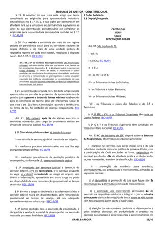 TRIBUNAL DE JUSTIÇA - CONSTITUCIONAL
       § 19. O servidor de que trata este artigo que tenha                       5 Poder Judiciário.
completado as exigências para aposentadoria voluntária                           5.1 Disposições gerais.
estabelecidas no § 1º, III, a, e que opte por permanecer em
atividade fará jus a um abono de permanência equivalente ao
valor da sua contribuição previdenciária até completar as                                                   CAPÍTULO III
exigências para aposentadoria compulsória contidas no § 1º,                                                    DO PJ
II. IEC 41/03                                                                                                 Seção I
                                                                                                        DISPOSIÇÕES GERAIS
     § 20. Fica vedada a existência de mais de um regime
próprio de previdência social para os servidores titulares de                        Art. 92. São órgãos do PJ:
cargos efetivos, e de mais de uma unidade gestora do
respectivo regime em cada ente estatal, ressalvado o disposto                        I - o STF;
no art. 142, § 3º, X. IEC 41/03
                                                                                     I-A o CNJ; IEC 45/04
        Art. 142. § 3º Os membros das Forças Armadas são denominados
        militares, aplicando-se-lhes, além das que vierem a ser fixadas em
        lei, as seguintes disposições: X - a lei disporá sobre o ingresso nas        II - o STJ;
        Forças Armadas, os limites de idade, a estabilidade e outras
        condições de transferência do militar para a inatividade, os direitos,
        os deveres, a remuneração, as prerrogativas e outras situações               III - os TRF`s e JF`S;
        especiais dos militares, consideradas as peculiaridades de suas
        atividades, inclusive aquelas cumpridas por força de compromissos            IV - os Tribunais e Juízes do Trabalho;
        internacionais e de guerra.

                                                                                     V - os Tribunais e Juízes Eleitorais;
    § 21. A contribuição prevista no § 18 deste artigo incidirá
apenas sobre as parcelas de proventos de aposentadoria e de
pensão que superem o dobro do limite máximo estabelecido                             VI - os Tribunais e Juízes Militares;
para os benefícios do regime geral de previdência social de
que trata o art. 201 desta Constituição, quando o beneficiário,                        VII - os Tribunais e Juízes dos Estados e do D.F e
na forma da lei, for portador de doença incapacitante. REC                       Territórios.
47/05
                                                                                     § 1º O STF, o CNJ e os Tribunais Superiores têm sede na
     Art. 41. São estáveis após 3a de efetivo exercício os                       Capital Federal. IEC 45/04
servidores nomeados para cargo de provimento efetivo em
virtude de concurso público. REC 19/98                                               § 2º O STF e os Tribunais Superiores têm jurisdição em
                                                                                 todo o território nacional. IEC 45/04
    § 1º O servidor público estável só perderá o cargo:
                                                                                     Art. 93.LC, de iniciativa do STF, disporá sobre o Estatuto
    I - em virtude de sentença judicial transitada em julgado;                   da Magistratura, observados os seguintes princípios:

     II - mediante processo administrativo em que lhe seja                           I - ingresso na carreira, cujo cargo inicial será o de juiz
assegurada ampla defesa; IEC 19/98                                               substituto, mediante concurso público de provas e títulos, com
                                                                                 a participação da OAB em todas as fases, exigindo-se do
    III - mediante procedimento de avaliação periódica de                        bacharel em direito, -3a de atividade jurídica e obedecendo-
desempenho, na forma de LC, assegurada ampla defesa.                             se, nas nomeações, à ordem de classificação; IEC 45/04


      § 2º Invalidada por sentença judicial a demissão do                               II - promoção de entrância para entrância,
servidor estável, será ele reintegrado, e o eventual ocupante                    alternadamente, por antigüidade e merecimento, atendidas as
da vaga, se estável, reconduzido ao cargo de origem, sem                         seguintes normas:
direito a indenização, aproveitado em outro cargo ou posto
em disponibilidade com remuneração proporcional ao tempo                             a) é obrigatória a promoção do juiz que figure por 3x
de serviço. REC 19/98                                                            consecutivas ou 5 alternadas em lista de merecimento;

     § 3º Extinto o cargo ou declarada a sua desnecessidade, o                         b) a promoção por merecimento pressupõe 2a de
servidor estável ficará em disponibilidade, com remuneração                      exercício na respectiva entrância e integrar o juiz a primeira
proporcional ao tempo de serviço, até seu adequado                               quinta parte da lista de antigüidade desta, salvo se não houver
aproveitamento em outro cargo. REC 19/98                                         com tais requisitos quem aceite o lugar vago;

      § 4º Como condição para a aquisição da estabilidade, é                          c) aferição do merecimento conforme o desempenho e
obrigatória a avaliação especial de desempenho por comissão                      pelos critérios objetivos de produtividade e presteza no
instituída para essa finalidade. IEC 19/98                                       exercício da jurisdição e pela freqüência e aproveitamento em
                                                                     ISRAEL BARBOSA                                                      26/40
 