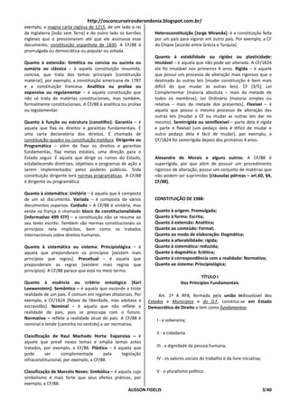 http://osconcurseirosderondonia.blogspot.com.br/
exemplo, a magna carta inglesa de 1215, de um lado o rei
da Inglaterra [João sem Terra] e do outro lado os barrões        Heteroconstituição [Jorge Miranda]: é a constituição feita
ingleses que o pressionaram até que ele assinasse esse           por um país para vigorar em outro país. Por exemplo, a CF
documento; constituição espanhola de 1830. A CF/88 é             do Chipre [acordo entre Grécia e Turquia].
promulgada ou democrática ou popular ou votada.
                                                                 Quanto à estabilidade ou rigidez ou plasticidade:
Quanto à extensão: Sintética ou concisa ou sucinta ou            Imutável – é aquela que não pode ser alterada. A CF/1824
sumária ou clássica – é aquela constituição resumida,            ela foi imutável nos primeiros 4 anos. Rígida – é aquele
concisa, que trata dos temas principais [constituição            que possui um processo de alteração mais rigoroso que o
material], por exemplo, a constituição americana de 1787         destinado às outras leis [mudar constituição é bem mais
e a constituição francesa. Analítica ou prolixa ou               difícil do que mudar às outras leis]. CF [3/5]; Lei
expansiva ou regulamentar – é aquela constituição que            Complementar [maioria absoluta – mais da metade de
não só trata de matérias constitucionais, mas também,            todos os membros]; Lei Ordinária [maioria simples ou
formalmente constitucionais. A CF/88 é analítica ou prolixa      relativa – mais da metade dos presentes]. Flexível – é
ou regulamentar.                                                 aquela que possui o mesmo processo de alteração das
                                                                 outras leis [mudar a CF ou mudar as outras leis dar no
Quanto à função ou estrutura [canotilho]: Garantia – é           mesmo]. Semirrígida ou semiflexível – parte dela é rígida
aquela que fixa os direitos e garantias fundamentais. É          e parte é flexível [um pedaço dela é difícil de mudar e
uma carta declaratória dos direitos. É chamada de                outro pedaço dela é fácil de mudar], por exemplo, a
constituição-quadro ou constituição-moldura. Dirigente ou        CF/1824 foi semirrígida depois dos primeiros 4 anos.
Programática – além de fixar os direitos e garantias
fundamentas, fixa metas estatais, uma direção para o
Estado seguir. É aquela que dirige os rumos do Estado,           Alexandre de Morais e alguns outros: A CF/88 é
estabelecendo diretrizes, objetivos e programas de ação a        superrígida, por que além de possuir um procedimento
serem implementados pelos poderes públicos. Toda                 rigoroso de alteração, possui um conjunto de matérias que
constituição dirigente terá normas programáticas. A CF/88        não podem ser suprimidas [cláusulas pétreas – art.60, §4,
é dirigente ou programática.                                     CF/88].

Quanto à sistemática: Unitária – é aquela que é composta
de um só documento. Variada – é composta de vários               CONSTITUIÇÃO DE 1988:
documentos esparsos. Cuidado – A CF/88 é unitária, mas
existe na frança o chamado bloco de constitucionalidade          Quanto à origem: Promulgada;
[informativo 499 STF] – a constituição não se resume ao          Quanto à forma: Escrita;
seu texto escrito. Também são normas constitucionais os          Quanto à extensão: Analítica;
princípios nela implícitos, bem como os tratados                 Quanto ao conteúdo: Formal;
internacionais sobre direitos humanos.                           Quanto ao modo de elaboração: Dogmática;
                                                                 Quanto à alterabilidade: rígida;
Quanto à sistemática ou sistema: Principiológica – é             Quanto à sistemática: reduzida;
aquela que preponderam os princípios [existem mais               Quanto à dogmática: Eclética;
princípios que regras]. Preceitual – é aquela que                Quanto à correspondência com a realidade: Normativa;
preponderam as regras [existem mais regras que                   Quanto ao sistema: Principiológica;
princípios]. A CF/88 parace que está no meio termo.
                                                                                        TÍTULO I
Quanto à essência ou critério ontológico [Karl                                Dos Princípios Fundamentais
Loewenstein]: Semântica – é aquela que esconde a triste
realidade de um país. É comum em regimes ditatoriais. Por          Art. 1º A RFB, formada pela união indissolúvel dos
exemplo, a CF/1824 [falava da liberdade, mas adotava a        Estados e Municípios e do D.F, constitui-se em Estado
escravidão]. Nominal – é aquela que não reflete a             Democrático de Direito e tem como fundamentos:
realidade do país, pois se preocupa com o futuro.
Normativa – reflete a realidade atual do país. A CF/88 é         I - a soberania;
nominal e tende [caminha no sentido] a ser normativa.
                                                                 II - a cidadania
Classificação de Raul Machado Horta: Expansiva – é
aquele que prevê novos temas e amplia temas antes
tratados, por exemplo, a CF/88. Plástica – é aquela que          III - a dignidade da pessoa humana;
pode       ser     complementada        pela   legislação
infraconstitucional, por exemplo, a CF/88.                       IV - os valores sociais do trabalho e da livre iniciativa;

Classificação de Marcelo Neves: Simbólica – é aquela cujo      V - o pluralismo político.
simbolismo é mais forte que seus efeitos práticos, por
exemplo, a CF/88.
                                                  ALISSON FIDELIS                                                             3/40
 