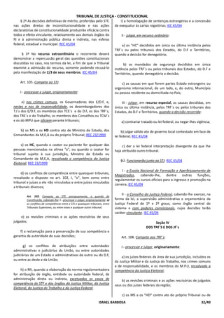 TRIBUNAL DE JUSTIÇA - CONSTITUCIONAL
    § 2º As decisões definitivas de mérito, proferidas pelo STF,                     i) a homologação de sentenças estrangeiras e a concessão
nas ações diretas de inconstitucionalidade e nas ações                           de exequatur às cartas rogatórias; IEC 45/04
declaratórias de constitucionalidade produzirão eficácia contra
todos e efeito vinculante, relativamente aos demais órgãos do                        II - julgar, em recurso ordinário:
PJ e à administração pública direta e indireta, nas esferas
federal, estadual e municipal. REC 45/04                                             a) os "HC" decididos em única ou última instância pelos
                                                                                 TRF`s ou pelos tribunais dos Estados, do D.F e Territórios,
     § 3º No recurso extraordinário o recorrente deverá                          quando a decisão for denegatória;
demonstrar a repercussão geral das questões constitucionais
discutidas no caso, nos termos da lei, a fim de que o Tribunal                         b) os mandados de segurança decididos em única
examine a admissão do recurso, somente podendo recusá-lo                         instância pelos TRF`s ou pelos tribunais dos Estados, do D.F e
pela manifestação de 2/3 de seus membros. IEC 45/04                              Territórios, quando denegatória a decisão;

    Art. 105. Compete ao STJ:                                                        c) as causas em que forem partes Estado estrangeiro ou
                                                                                 organismo internacional, de um lado, e, do outro, Município
    I - processar e julgar, originariamente:                                     ou pessoa residente ou domiciliada no País;

      a) nos crimes comuns, os Governadores dos E/D.F, e,                            III - julgar, em recurso especial, as causas decididas, em
nestes e nos de responsabilidade, os desembargadores dos                         única ou última instância, pelos TRF`s ou pelos tribunais dos
T.J`s dos E/D.F, os membros dos TCE`s e do D.F, os dos TRF`s,                    Estados, do D.F e Territórios, quando a decisão recorrida:
dos TRE`s e do Trabalho, os membros dos Conselhos ou TCM`s
e os do MPU que oficiem perante tribunais;                                           a) contrariar tratado ou lei federal, ou negar-lhes vigência;

   b) os MS e os HD contra ato de Ministro de Estado, dos                             b) julgar válido ato de governo local contestado em face de
Comandantes da M,E,A ou do próprio Tribunal; REC 23/1999                         lei federal; REC 45/04

     c) os HC, quando o coator ou paciente for qualquer das                           c) der a lei federal interpretação divergente da que lhe
pessoas mencionadas na alínea "a", ou quando o coator for                        haja atribuído outro tribunal.
tribunal sujeito à sua jurisdição, Ministro de Estado ou
Comandante da M,E,A, ressalvada a competência da Justiça
                                                                                     §Ú. Funcionarão junto ao STJ: REC 45/04
Eleitoral; REC 23/1999
                                                                                      I - a Escola Nacional de Formação e Aperfeiçoamento de
     d) os conflitos de competência entre quaisquer tribunais,
                                                                                 Magistrados,      cabendo-lhe,    dentre    outras    funções,
ressalvado o disposto no art. 102, I, "o", bem como entre
                                                                                 regulamentar os cursos oficiais para o ingresso e promoção na
tribunal e juízes a ele não vinculados e entre juízes vinculados
                                                                                 carreira; IEC 45/04
a tribunais diversos;
                                                                                      II - o Conselho da Justiça Federal, cabendo-lhe exercer, na
        Art. 102. Compete ao STF, precipuamente, a guarda da
        Constituição, cabendo-lhe: I - processar e julgar, originariamente: o)   forma da lei, a supervisão administrativa e orçamentária da
        os conflitos de competência entre o STJ e quaisquer tribunais, entre     Justiça Federal de 1º e 2º graus, como órgão central do
        Tribunais Superiores, ou entre estes e qualquer outro tribunal;          sistema e com poderes correicionais, cujas decisões terão
                                                                                 caráter vinculante. IEC 45/04
     e) as revisões criminais e as ações rescisórias de seus
julgados;                                                                                                  Seção IV
                                                                                                      DOS TRF`S E DOS JF`s
    f) a reclamação para a preservação de sua competência e
garantia da autoridade de suas decisões;                                             Art. 108. Compete aos TRF`s:

       g) os conflitos de atribuições entre autoridades                              I - processar e julgar, originariamente:
administrativas e judiciárias da União, ou entre autoridades
judiciárias de um Estado e administrativas de outro ou do D.F,                       a) os juízes federais da área de sua jurisdição, incluídos os
ou entre as deste e da União;                                                    da Justiça Militar e da Justiça do Trabalho, nos crimes comuns
                                                                                 e de responsabilidade, e os membros do M.P.U, ressalvada a
     h) o MI, quando a elaboração da norma regulamentadora                       competência da Justiça Eleitoral;
for atribuição de órgão, entidade ou autoridade federal, da
administração direta ou indireta, excetuados os casos de                             b) as revisões criminais e as ações rescisórias de julgados
competência do STF e dos órgãos da Justiça Militar, da Justiça                   seus ou dos juízes federais da região;
Eleitoral, da Justiça do Trabalho e da Justiça Federal;
                                                                                     c) os MS e os "HD" contra ato do próprio Tribunal ou de
                                                                     ISRAEL BARBOSA                                                        32/40
 