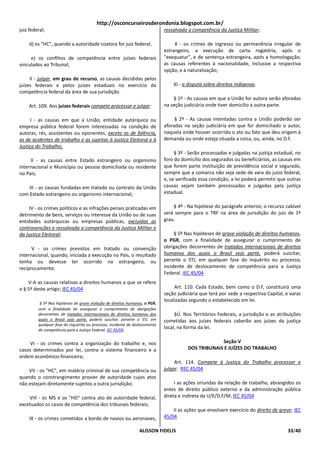 http://osconcurseirosderondonia.blogspot.com.br/
juiz federal;                                                                ressalvada a competência da Justiça Militar;

    d) os "HC", quando a autoridade coatora for juiz federal;                     X - os crimes de ingresso ou permanência irregular de
                                                                             estrangeiro, a execução de carta rogatória, após o
     e) os conflitos de competência entre juízes federais                    "exequatur", e de sentença estrangeira, após a homologação,
vinculados ao Tribunal;                                                      as causas referentes à nacionalidade, inclusive a respectiva
                                                                             opção, e à naturalização;
     II - julgar, em grau de recurso, as causas decididas pelos
juízes federais e pelos juízes estaduais no exercício da                         XI - a disputa sobre direitos indígenas.
competência federal da área de sua jurisdição.
                                                                                 § 1º - As causas em que a União for autora serão aforadas
    Art. 109. Aos juízes federais compete processar e julgar:                na seção judiciária onde tiver domicílio a outra parte.

      I - as causas em que a União, entidade autárquica ou                        § 2º - As causas intentadas contra a União poderão ser
empresa pública federal forem interessadas na condição de                    aforadas na seção judiciária em que for domiciliado o autor,
autoras, rés, assistentes ou oponentes, exceto as de falência,               naquela onde houver ocorrido o ato ou fato que deu origem à
as de acidentes de trabalho e as sujeitas à Justiça Eleitoral e à            demanda ou onde esteja situada a coisa, ou, ainda, no D.F.
Justiça do Trabalho;
                                                                                  § 3º - Serão processadas e julgadas na justiça estadual, no
     II - as causas entre Estado estrangeiro ou organismo                    foro do domicílio dos segurados ou beneficiários, as causas em
internacional e Município ou pessoa domiciliada ou residente                 que forem parte instituição de previdência social e segurado,
no País;                                                                     sempre que a comarca não seja sede de vara do juízo federal,
                                                                             e, se verificada essa condição, a lei poderá permitir que outras
    III - as causas fundadas em tratado ou contrato da União                 causas sejam também processadas e julgadas pela justiça
com Estado estrangeiro ou organismo internacional;                           estadual.

     IV - os crimes políticos e as infrações penais praticadas em                § 4º - Na hipótese do parágrafo anterior, o recurso cabível
detrimento de bens, serviços ou interesse da União ou de suas                será sempre para o TRF na área de jurisdição do juiz de 1º
entidades autárquicas ou empresas públicas, excluídas as                     grau.
contravenções e ressalvada a competência da Justiça Militar e
da Justiça Eleitoral;                                                             § 5º Nas hipóteses de grave violação de direitos humanos,
                                                                             o PGR, com a finalidade de assegurar o cumprimento de
      V - os crimes previstos em tratado ou convenção                        obrigações decorrentes de tratados internacionais de direitos
internacional, quando, iniciada a execução no País, o resultado              humanos dos quais o Brasil seja parte, poderá suscitar,
tenha ou devesse ter ocorrido no estrangeiro, ou                             perante o STJ, em qualquer fase do inquérito ou processo,
reciprocamente;                                                              incidente de deslocamento de competência para a Justiça
                                                                             Federal. IEC 45/04
    V-A as causas relativas a direitos humanos a que se refere
o § 5º deste artigo; IEC 45/04                                                    Art. 110. Cada Estado, bem como o D.F, constituirá uma
                                                                             seção judiciária que terá por sede a respectiva Capital, e varas
                                                                             localizadas segundo o estabelecido em lei.
          § 5º Nas hipóteses de grave violação de direitos humanos, o PGR,
         com a finalidade de assegurar o cumprimento de obrigações
         decorrentes de tratados internacionais de direitos humanos dos           §Ú. Nos Territórios Federais, a jurisdição e as atribuições
         quais o Brasil seja parte, poderá suscitar, perante o STJ, em       cometidas aos juízes federais caberão aos juízes da justiça
         qualquer fase do inquérito ou processo, incidente de deslocamento
         de competência para a Justiça Federal. IEC 45/04
                                                                             local, na forma da lei.


    VI - os crimes contra a organização do trabalho e, nos                                           Seção V
casos determinados por lei, contra o sistema financeiro e a                             DOS TRIBUNAIS E JUÍZES DO TRABALHO
ordem econômico-financeira;
                                                                                  Art. 114. Compete à Justiça do Trabalho processar e
    VII - os "HC", em matéria criminal de sua competência ou                 julgar: REC 45/04
quando o constrangimento provier de autoridade cujos atos
não estejam diretamente sujeitos a outra jurisdição;                              I as ações oriundas da relação de trabalho, abrangidos os
                                                                             entes de direito público externo e da administração pública
    VIII - os MS e os "HD" contra ato de autoridade federal,                 direta e indireta da U/E/D.F/M; IEC 45/04
excetuados os casos de competência dos tribunais federais;
                                                                                 II as ações que envolvam exercício do direito de greve; IEC
     IX - os crimes cometidos a bordo de navios ou aeronaves,                45/04

                                                                ALISSON FIDELIS                                                       33/40
 
