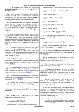 http://osconcurseirosderondonia.blogspot.com.br/
      § 1º - A competência dos tribunais será definida na                III um Ministro do TST, indicado pelo respectivo tribunal;
Constituição do Estado, sendo a lei de organização judiciária
de iniciativa do T.J.                                                    IV um desembargador de T.J, indicado pelo STF;

     § 2º - Cabe aos Estados a instituição de representação de           V um JD, indicado pelo STF;
inconstitucionalidade de leis ou atos normativos estaduais ou
municipais em face da Constituição Estadual, vedada a                    VI um juiz de TRF, indicado pelo STJ;
atribuição da legitimação para agir a um único órgão.
                                                                         VII um JF, indicado pelo STJ;
    § 3º A lei estadual poderá criar, mediante proposta do
Tribunal de Justiça, a Justiça Militar estadual, constituída, em
                                                                         VIII um juiz de TRT, indicado pelo TST;
1º grau, pelos juízes de direito e pelos Conselhos de Justiça e,
em 2º grau, pelo próprio T.J, ou por Tribunal de Justiça Militar
                                                                         IX um JT, indicado pelo TST;
nos Estados em que o efetivo militar seja +20.000 integrantes.
REC 45/04
                                                                         X um membro do MPU, indicado pelo PGR;
    § 4º Compete à Justiça Militar estadual processar e julgar
os militares dos Estados, nos crimes militares definidos em lei           XI um membro do MPe, escolhido pelo PGR dentre os
e as ações judiciais contra atos disciplinares militares,            nomes indicados pelo órgão competente de cada instituição
ressalvada a competência do júri quando a vítima for civil,          estadual;
cabendo ao tribunal competente decidir sobre a perda do
posto e da patente dos oficiais e da graduação das praças. REC           XII dois advogados, indicados pelo CF OAB;
45/04
                                                                          XIII dois cidadãos, de notável saber jurídico e reputação
     § 5º Compete aos juízes de direito do juízo militar             ilibada, indicados um pela C.D e outro pelo S.F.
processar e julgar, singularmente, os crimes militares
cometidos contra civis e as ações judiciais contra atos                   § 1º O Conselho será presidido pelo Presidente do STF e,
disciplinares militares, cabendo ao Conselho de Justiça, sob a       nas suas ausências e impedimentos, pelo Vice-Presidente do
presidência de juiz de direito, processar e julgar os demais         STF. REC 61/09
crimes militares. IEC 45/04
                                                                          § 2º Os demais membros do Conselho serão nomeados
     § 6º O T.J poderá funcionar descentralizadamente,               pelo Presidente da República, depois de aprovada a escolha
constituindo Câmaras regionais, a fim de assegurar o pleno           pela maioria absoluta do S.F. REC 61/09
acesso do jurisdicionado à justiça em todas as fases do
processo. IEC 45/04                                                      § 3º Não efetuadas, no prazo legal, as indicações previstas
                                                                     neste artigo, caberá a escolha ao STF.
    § 7º O T.J instalará a justiça itinerante, com a realização de
audiências e demais funções da atividade jurisdicional, nos                § 4º Compete ao Conselho o controle da atuação
limites territoriais da respectiva jurisdição, servindo-se de        administrativa e financeira do PJ e do cumprimento dos
equipamentos públicos e comunitários. IEC 45/04                      deveres funcionais dos juízes, cabendo-lhe, além de outras
                                                                     atribuições que lhe forem conferidas pelo Estatuto da
     Art. 126. Para dirimir conflitos fundiários, o T.J proporá a    Magistratura:
criação de varas especializadas, com competência exclusiva
para questões agrárias. REC 45/04                                         I - zelar pela autonomia do PJ e pelo cumprimento do
                                                                     Estatuto da Magistratura, podendo expedir atos
       §Ú. Sempre que necessário à eficiente prestação               regulamentares, no âmbito de sua competência, ou
jurisdicional, o juiz far-se-á presente no local do litígio.         recomendar providências;

                                                                          II - zelar pela observância do art. 37 e apreciar, de ofício
5.3 Conselho Nacional de Justiça (CNJ): composição e                 ou mediante provocação, a legalidade dos atos administrativos
competência.                                                         praticados por membros ou órgãos do PJ, podendo
                                                                     desconstituí-los, revê-los ou fixar prazo para que se adotem as
                                                                     providências necessárias ao exato cumprimento da lei, sem
Art. 103-B. O CNJ compõe-se de 15 membros com mandato                prejuízo da competência do TCU;
de 2a, admitida 1r, sendo: REC 61/09
                                                                                Art. 37. A administração pública direta e indireta de qualquer dos
                                                                              Poderes da U/E/ D.F/M obedecerá aos princípios de legalidade,
    I - o Presidente do STF; REC 61/09                                        impessoalidade, moralidade, publicidade e eficiência e, também,
                                                                              ao seguinte: REC 19/98
    II um Ministro do STJ, indicado pelo respectivo tribunal;
                                                         ALISSON FIDELIS                                                                  35/40
 
