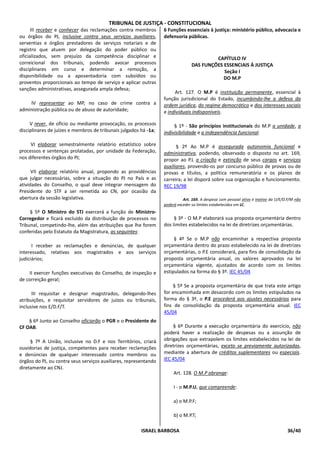 TRIBUNAL DE JUSTIÇA - CONSTITUCIONAL
      III receber e conhecer das reclamações contra membros       6 Funções essenciais à justiça: ministério público, advocacia e
ou órgãos do PJ, inclusive contra seus serviços auxiliares,       defensoria públicas.
serventias e órgãos prestadores de serviços notariais e de
registro que atuem por delegação do poder público ou
oficializados, sem prejuízo da competência disciplinar e                                 CAPÍTULO IV
correicional dos tribunais, podendo avocar processos                            DAS FUNÇÕES ESSENCIAIS À JUSTIÇA
disciplinares em curso e determinar a remoção, a                                            Seção I
disponibilidade ou a aposentadoria com subsídios ou                                         DO M.P
proventos proporcionais ao tempo de serviço e aplicar outras
sanções administrativas, assegurada ampla defesa;
                                                                       Art. 127. O M.P é instituição permanente, essencial à
                                                                  função jurisdicional do Estado, incumbindo-lhe a defesa da
    IV representar ao MP, no caso de crime contra a               ordem jurídica, do regime democrático e dos interesses sociais
administração pública ou de abuso de autoridade;                  e individuais indisponíveis.

     V rever, de ofício ou mediante provocação, os processos           § 1º - São princípios institucionais do M.P a unidade, a
disciplinares de juízes e membros de tribunais julgados há -1a;   indivisibilidade e a independência funcional.

     VI elaborar semestralmente relatório estatístico sobre             § 2º Ao M.P é assegurada autonomia funcional e
processos e sentenças prolatadas, por unidade da Federação,       administrativa, podendo, observado o disposto no art. 169,
nos diferentes órgãos do PJ;                                      propor ao P.L a criação e extinção de seus cargos e serviços
                                                                  auxiliares, provendo-os por concurso público de provas ou de
      VII elaborar relatório anual, propondo as providências      provas e títulos, a política remuneratória e os planos de
que julgar necessárias, sobre a situação do PJ no País e as       carreira; a lei disporá sobre sua organização e funcionamento.
atividades do Conselho, o qual deve integrar mensagem do          REC 19/98
Presidente do STF a ser remetida ao CN, por ocasião da
abertura da sessão legislativa.                                             Art. 169. A despesa com pessoal ativo e inativo da U/E/D.F/M não
                                                                  poderá exceder os limites estabelecidos em LC.
     § 5º O Ministro do STJ exercerá a função de Ministro-
Corregedor e ficará excluído da distribuição de processos no           § 3º - O M.P elaborará sua proposta orçamentária dentro
Tribunal, competindo-lhe, além das atribuições que lhe forem      dos limites estabelecidos na lei de diretrizes orçamentárias.
conferidas pelo Estatuto da Magistratura, as seguintes:
                                                                       § 4º Se o M.P não encaminhar a respectiva proposta
      I receber as reclamações e denúncias, de qualquer           orçamentária dentro do prazo estabelecido na lei de diretrizes
interessado, relativas aos magistrados e aos serviços             orçamentárias, o P.E considerará, para fins de consolidação da
judiciários;                                                      proposta orçamentária anual, os valores aprovados na lei
                                                                  orçamentária vigente, ajustados de acordo com os limites
    II exercer funções executivas do Conselho, de inspeção e      estipulados na forma do § 3º. IEC 45/04
de correição geral;
                                                                      § 5º Se a proposta orçamentária de que trata este artigo
      III requisitar e designar magistrados, delegando-lhes       for encaminhada em desacordo com os limites estipulados na
atribuições, e requisitar servidores de juízos ou tribunais,      forma do § 3º, o P.E procederá aos ajustes necessários para
inclusive nos E/D.F/T.                                            fins de consolidação da proposta orçamentária anual. IEC
                                                                  45/04
    § 6º Junto ao Conselho oficiarão o PGR e o Presidente do
CF OAB.                                                               § 6º Durante a execução orçamentária do exercício, não
                                                                  poderá haver a realização de despesas ou a assunção de
     § 7º A União, inclusive no D.F e nos Territórios, criará     obrigações que extrapolem os limites estabelecidos na lei de
ouvidorias de justiça, competentes para receber reclamações       diretrizes orçamentárias, exceto se previamente autorizadas,
e denúncias de qualquer interessado contra membros ou             mediante a abertura de créditos suplementares ou especiais.
órgãos do PJ, ou contra seus serviços auxiliares, representando   IEC 45/04
diretamente ao CNJ.
                                                                       Art. 128. O M.P abrange:

                                                                       I - o M.P.U, que compreende:

                                                                       a) o M.P.F;

                                                                       b) o M.P.T;

                                                        ISRAEL BARBOSA                                                              36/40
 