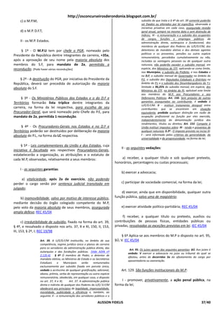 http://osconcurseirosderondonia.blogspot.com.br/
    c) o M.P.M;                                                                                subsídio de que trata o § 4º do art. 39 somente poderão
                                                                                               ser fixados ou alterados por lei específica, observada a
                                                                                               iniciativa privativa em cada caso, assegurada revisão
    d) o M.P. D.F.T;                                                                           geral anual, sempre na mesma data e sem distinção de
                                                                                               índices; XI - a remuneração e o subsídio dos ocupantes
                                                                                               de cargos, funções e empregos públicos da
    II - os M.P. Estados.                                                                      administração direta, autárquica e fundacional, dos
                                                                                               membros de qualquer dos Poderes da U/E/D.F/M, dos
     § 1º - O M.P.U tem por chefe o PGR, nomeado pelo                                          detentores de mandato eletivo e dos demais agentes
                                                                                               políticos e os proventos, pensões ou outra espécie
Presidente da República dentre integrantes da carreira, +35a,
                                                                                               remuneratória, percebidos cumulativamente ou não,
após a aprovação de seu nome pela maioria absoluta dos                                         incluídas as vantagens pessoais ou de qualquer outra
membros do S.F, para mandato de 2a, permitida a                                                natureza, não poderão exceder o subsídio mensal, em
recondução. [Pode haver várias reconduções]                                                    espécie, dos Ministros do STF, aplicando-se como limite,
                                                                                               nos Municípios, o subsídio do Prefeito, e nos Estados e
                                                                                               no D.F, o subsídio mensal do Governador no âmbito do
    § 2º - A destituição do PGR, por iniciativa do Presidente da                               P.E, o subsídio dos Deputados Estaduais e Distritais no
República, deverá ser precedida de autorização da maioria                                      âmbito do P.L e o subsídio dos Desembargadores do T.J,
absoluta do S.F.                                                                               limitado a 90,25% do subsídio mensal, em espécie, dos
                                                                                               Ministros do STF, no âmbito do PJ, aplicável este limite
                                                                                               aos membros do M.P, aos Procuradores e aos
      § 3º - Os Ministérios Públicos dos Estados e o do D.F e                                  Defensores Públicos; Art. 150. Sem prejuízo de outras
Territórios formarão lista tríplice dentre integrantes da                                      garantias asseguradas ao contribuinte, é vedado à
                                                                                               U/E/D.F/M: II - instituir tratamento desigual entre
carreira, na forma da lei respectiva, para escolha de seu                                      contribuintes que se encontrem em situação
Procurador-Geral, que será nomeado pelo Chefe do P.E, para                                     equivalente, proibida qualquer distinção em razão de
mandato de 2a, permitida 1 recondução.                                                         ocupação profissional ou função por eles exercida,
                                                                                               independentemente da denominação jurídica dos
                                                                                               rendimentos, títulos ou direitos; Art. 153. Compete à
      § 4º - Os Procuradores-Gerais nos Estados e no D.F e                                     União instituir impostos sobre: III - renda e proventos de
Territórios poderão ser destituídos por deliberação da maioria                                 qualquer natureza; § 2º - O imposto previsto no inciso III:
absoluta do P.L, na forma da LC respectiva.                                                    I - será informado pelos critérios da generalidade, da
                                                                                               universalidade e da progressividade, na forma da lei;

      § 5º - Leis complementares da União e dos Estados, cuja
                                                                                 II - as seguintes vedações:
iniciativa é facultada aos respectivos Procuradores-Gerais,
estabelecerão a organização, as atribuições e o estatuto de
cada M.P, observadas, relativamente a seus membros:                              a) receber, a qualquer título e sob qualquer pretexto,
                                                                             honorários, percentagens ou custas processuais;
    I - as seguintes garantias:
                                                                                 b) exercer a advocacia;
     a) vitaliciedade, após 2a de exercício, não podendo
perder o cargo senão por sentença judicial transitada em                         c) participar de sociedade comercial, na forma da lei;
julgado;
                                                                                 d) exercer, ainda que em disponibilidade, qualquer outra
    b) inamovibilidade, salvo por motivo de interesse público,               função pública, salvo uma de magistério;
mediante decisão do órgão colegiado competente do M.P,
pelo voto da maioria absoluta de seus membros, assegurada                        e) exercer atividade político-partidária; REC 45/04
ampla defesa; REC 45/04
                                                                                  f) receber, a qualquer título ou pretexto, auxílios ou
      c) irredutibilidade de subsídio, fixado na forma do art. 39,           contribuições de pessoas físicas, entidades públicas ou
§ 4º, e ressalvado o disposto nos arts. 37, X e XI, 150, II, 153,            privadas, ressalvadas as exceções previstas em lei. IEC 45/04
III, 153, § 2º, I; REC 19/98
                                                                                  § 6º Aplica-se aos membros do M.P o disposto no art. 95,
                  Art. 39. A U/E/D.F/M instituirão, no âmbito de sua         §Ú, V. IEC 45/04
                  competência, regime jurídico único e planos de carreira
                  para os servidores da administração pública direta, das
                                                                                      Art. 95. Os juízes gozam das seguintes garantias: §Ú. Aos juízes é
                  autarquias e das fundações públicas. (Vide ADIN nº
                                                                                     vedado: V exercer a advocacia no juízo ou tribunal do qual se
                  2.135-4) § 4º O membro de Poder, o detentor de
                                                                                     afastou, antes de decorridos 3a do afastamento do cargo por
                  mandato eletivo, os Ministros de Estado e os Secretários
                                                                                     aposentadoria ou exoneração.
                  Estaduais      e    Municipais    serão     remunerados
                  exclusivamente por subsídio fixado em parcela única,
                  vedado o acréscimo de qualquer gratificação, adicional,        Art. 129. São funções institucionais do M.P:
                  abono, prêmio, verba de representação ou outra espécie
                  remuneratória, obedecido, em qualquer caso, o disposto
                  no art. 37, X e XI;     Art. 37. A administração pública       I - promover, privativamente, a ação penal pública, na
                  direta e indireta de qualquer dos Poderes da U/E/ D.F/M    forma da lei;
                  obedecerá aos princípios de legalidade, impessoalidade,
                  moralidade, publicidade e eficiência e, também, ao
                  seguinte: X - a remuneração dos servidores públicos e o

                                                                ALISSON FIDELIS                                                                   37/40
 