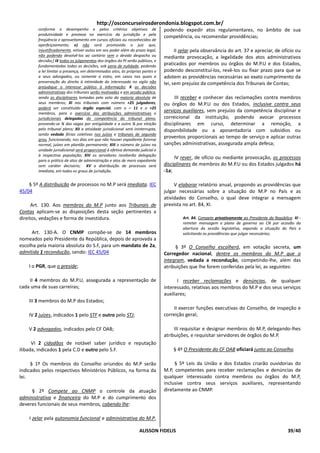 http://osconcurseirosderondonia.blogspot.com.br/
        conforme o desempenho e pelos critérios objetivos de                    podendo expedir atos regulamentares, no âmbito de sua
        produtividade e presteza no exercício da jurisdição e pela
                                                                                competência, ou recomendar providências;
        freqüência e aproveitamento em cursos oficiais ou reconhecidos de
        aperfeiçoamento; e) não será promovido o juiz que,
        injustificadamente, retiver autos em seu poder além do prazo legal,           II zelar pela observância do art. 37 e apreciar, de ofício ou
        não podendo devolvê-los ao cartório sem o devido despacho ou            mediante provocação, a legalidade dos atos administrativos
        decisão;] IX todos os julgamentos dos órgãos do PJ serão públicos, e
        fundamentadas todas as decisões, sob pena de nulidade, podendo          praticados por membros ou órgãos do M.P.U e dos Estados,
        a lei limitar a presença, em determinados atos, às próprias partes e    podendo desconstituí-los, revê-los ou fixar prazo para que se
        a seus advogados, ou somente a estes, em casos nos quais a              adotem as providências necessárias ao exato cumprimento da
        preservação do direito à intimidade do interessado no sigilo não        lei, sem prejuízo da competência dos Tribunais de Contas;
        prejudique o interesse público à informação; X as decisões
        administrativas dos tribunais serão motivadas e em sessão pública,
        sendo as disciplinares tomadas pelo voto da maioria absoluta de              III receber e conhecer das reclamações contra membros
        seus membros; XI nos tribunais com número +25 julgadores,               ou órgãos do M.P.U ou dos Estados, inclusive contra seus
        poderá ser constituído órgão especial, com o – 11 e o +25
        membros, para o exercício das atribuições administrativas e
                                                                                serviços auxiliares, sem prejuízo da competência disciplinar e
        jurisdicionais delegadas da competência do tribunal pleno,              correicional da instituição, podendo avocar processos
        provendo-se ½ das vagas por antigüidade e a outra ½ por eleição         disciplinares em curso, determinar a remoção, a
        pelo tribunal pleno; XII a atividade jurisdicional será ininterrupta,   disponibilidade ou a aposentadoria com subsídios ou
        sendo vedado férias coletivas nos juízos e tribunais de segundo
        grau, funcionando, nos dias em que não houver expediente forense
                                                                                proventos proporcionais ao tempo de serviço e aplicar outras
        normal, juízes em plantão permanente; XIII o número de juízes na        sanções administrativas, assegurada ampla defesa;
        unidade jurisdicional será proporcional à efetiva demanda judicial e
        à respectiva população; XIV os servidores receberão delegação
                                                                                     IV rever, de ofício ou mediante provocação, os processos
        para a prática de atos de administração e atos de mero expediente
        sem caráter decisório; XV a distribuição de processos será              disciplinares de membros do M.P.U ou dos Estados julgados há
        imediata, em todos os graus de jurisdição.                              -1a;

    § 5º A distribuição de processos no M.P será imediata. IEC                       V elaborar relatório anual, propondo as providências que
45/04                                                                           julgar necessárias sobre a situação do M.P no País e as
                                                                                atividades do Conselho, o qual deve integrar a mensagem
      Art. 130. Aos membros do M.P junto aos Tribunais de                       prevista no art. 84, XI.
Contas aplicam-se as disposições desta seção pertinentes a
direitos, vedações e forma de investidura.                                               Art. 84. Compete privativamente ao Presidente da República: XI -
                                                                                         remeter mensagem e plano de governo ao CN por ocasião da
                                                                                         abertura da sessão legislativa, expondo a situação do País e
      Art. 130-A. O CNMP compõe-se de 14 membros                                         solicitando as providências que julgar necessárias;
nomeados pelo Presidente da República, depois de aprovada a
escolha pela maioria absoluta do S.F, para um mandato de 2a,                         § 3º O Conselho escolherá, em votação secreta, um
admitida 1 recondução, sendo: IEC 45/04                                         Corregedor nacional, dentre os membros do M.P que o
                                                                                integram, vedada a recondução, competindo-lhe, além das
    I o PGR, que o preside;                                                     atribuições que lhe forem conferidas pela lei, as seguintes:

    II 4 membros do M.P.U, assegurada a representação de                               I receber reclamações e denúncias, de qualquer
cada uma de suas carreiras;                                                     interessado, relativas aos membros do M.P e dos seus serviços
                                                                                auxiliares;
    III 3 membros do M.P dos Estados;
                                                                                     II exercer funções executivas do Conselho, de inspeção e
    IV 2 juízes, indicados 1 pelo STF e outro pelo STJ;                         correição geral;

    V 2 advogados, indicados pelo CF OAB;                                            III requisitar e designar membros do M.P, delegando-lhes
                                                                                atribuições, e requisitar servidores de órgãos do M.P.
      VI 2 cidadãos de notável saber jurídico e reputação
ilibada, indicados 1 pela C.D e outro pelo S.F.                                     § 4º O Presidente do CF OAB oficiará junto ao Conselho.

     § 1º Os membros do Conselho oriundos do M.P serão                               § 5º Leis da União e dos Estados criarão ouvidorias do
indicados pelos respectivos Ministérios Públicos, na forma da                   M.P, competentes para receber reclamações e denúncias de
lei.                                                                            qualquer interessado contra membros ou órgãos do M.P,
                                                                                inclusive contra seus serviços auxiliares, representando
     § 2º Compete ao CNMP o controle da atuação                                 diretamente ao CNMP.
administrativa e financeira do M.P e do cumprimento dos
deveres funcionais de seus membros, cabendo lhe:

    I zelar pela autonomia funcional e administrativa do M.P,

                                                                   ALISSON FIDELIS                                                               39/40
 