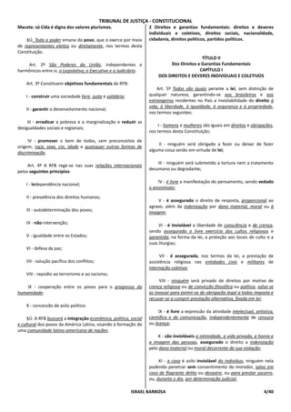 TRIBUNAL DE JUSTIÇA - CONSTITUCIONAL
Macete: só Cida é digna dos valores plurismos.                     2 Direitos e garantias fundamentais: direitos e deveres
                                                                   individuais e coletivos, direitos sociais, nacionalidade,
    §Ú. Todo o poder emana do povo, que o exerce por meio          cidadania, direitos políticos, partidos políticos.
de representantes eleitos ou diretamente, nos termos desta
Constituição.
                                                                                            TÍTULO II
    Art. 2º São Poderes da União, independentes e                            Dos Direitos e Garantias Fundamentais
harmônicos entre si, o Legislativo, o Executivo e o Judiciário.                            CAPÍTULO I
                                                                        DOS DIREITOS E DEVERES INDIVIDUAIS E COLETIVOS
    Art. 3º Constituem objetivos fundamentais da RFB:
                                                                       Art. 5º Todos são iguais perante a lei, sem distinção de
    I - construir uma sociedade livre, justa e solidária;          qualquer natureza, garantindo-se aos brasileiros e aos
                                                                   estrangeiros residentes no País a inviolabilidade do direito à
                                                                   vida, à liberdade, à igualdade, à segurança e à propriedade,
    II - garantir o desenvolvimento nacional;
                                                                   nos termos seguintes:
     III - erradicar a pobreza e a marginalização e reduzir as
                                                                        I - homens e mulheres são iguais em direitos e obrigações,
desigualdades sociais e regionais;
                                                                   nos termos desta Constituição;
      IV - promover o bem de todos, sem preconceitos de
                                                                       II - ninguém será obrigado a fazer ou deixar de fazer
origem, raça, sexo, cor, idade e quaisquer outras formas de
                                                                   alguma coisa senão em virtude de lei;
discriminação.

                                                                       III - ninguém será submetido a tortura nem a tratamento
     Art. 4º A RFB rege-se nas suas relações internacionais
                                                                   desumano ou degradante;
pelos seguintes princípios:

                                                                       IV - é livre a manifestação do pensamento, sendo vedado
    I - independência nacional;
                                                                   o anonimato;
    II - prevalência dos direitos humanos;
                                                                       V - é assegurado o direito de resposta, proporcional ao
                                                                   agravo, além da indenização por dano material, moral ou à
    III - autodeterminação dos povos;
                                                                   imagem;

    IV - não-intervenção;
                                                                        VI - é inviolável a liberdade de consciência e de crença,
                                                                   sendo assegurado o livre exercício dos cultos religiosos e
    V - igualdade entre os Estados;                                garantida, na forma da lei, a proteção aos locais de culto e a
                                                                   suas liturgias;
    VI - defesa da paz;
                                                                        VII - é assegurada, nos termos da lei, a prestação de
    VII - solução pacífica dos conflitos;                          assistência religiosa nas entidades civis e militares de
                                                                   internação coletiva;
    VIII - repúdio ao terrorismo e ao racismo;
                                                                        VIII - ninguém será privado de direitos por motivo de
    IX - cooperação entre os povos para o progresso da             crença religiosa ou de convicção filosófica ou política, salvo se
humanidade;                                                        as invocar para eximir-se de obrigação legal a todos imposta e
                                                                   recusar-se a cumprir prestação alternativa, fixada em lei;
    X - concessão de asilo político.
                                                                        IX - é livre a expressão da atividade intelectual, artística,
     §Ú. A RFB buscará a integração econômica, política, social    científica e de comunicação, independentemente de censura
e cultural dos povos da América Latina, visando à formação de      ou licença;
uma comunidade latino-americana de nações.
                                                                       X - são invioláveis a intimidade, a vida privada, a honra e
                                                                   a imagem das pessoas, assegurado o direito a indenização
                                                                   pelo dano material ou moral decorrente de sua violação;

                                                                        XI - a casa é asilo inviolável do indivíduo, ninguém nela
                                                                   podendo penetrar sem consentimento do morador, salvo em
                                                                   caso de flagrante delito ou desastre, ou para prestar socorro,
                                                                   ou, durante o dia, por determinação judicial;

                                                            ISRAEL BARBOSA                                                     4/40
 