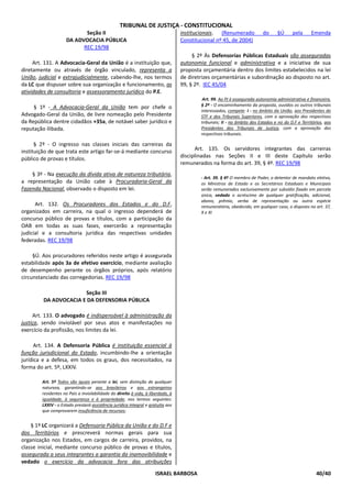TRIBUNAL DE JUSTIÇA - CONSTITUCIONAL
                           Seção II                                              institucionais. (Renumerado             do     §Ú      pela      Emenda
                    DA ADVOCACIA PÚBLICA                                         Constitucional nº 45, de 2004)
                          REC 19/98
                                                                                      § 2º Às Defensorias Públicas Estaduais são asseguradas
     Art. 131. A Advocacia-Geral da União é a instituição que,                   autonomia funcional e administrativa e a iniciativa de sua
diretamente ou através de órgão vinculado, representa a                          proposta orçamentária dentro dos limites estabelecidos na lei
União, judicial e extrajudicialmente, cabendo-lhe, nos termos                    de diretrizes orçamentárias e subordinação ao disposto no art.
da LC que dispuser sobre sua organização e funcionamento, as                     99, § 2º. IEC 45/04
atividades de consultoria e assessoramento jurídico do P.E.
                                                                                          Art. 99. Ao PJ é assegurada autonomia administrativa e financeira.
                                                                                         § 2º - O encaminhamento da proposta, ouvidos os outros tribunais
     § 1º - A Advocacia-Geral da União tem por chefe o
                                                                                         interessados, compete: I - no âmbito da União, aos Presidentes do
Advogado-Geral da União, de livre nomeação pelo Presidente                               STF e dos Tribunais Superiores, com a aprovação dos respectivos
da República dentre cidadãos +35a, de notável saber jurídico e                           tribunais; II - no âmbito dos Estados e no do D.F e Territórios, aos
reputação ilibada.                                                                       Presidentes dos Tribunais de Justiça, com a aprovação dos
                                                                                         respectivos tribunais.

      § 2º - O ingresso nas classes iniciais das carreiras da
instituição de que trata este artigo far-se-á mediante concurso                        Art. 135. Os servidores integrantes das carreiras
público de provas e títulos.                                                     disciplinadas nas Seções II e III deste Capítulo serão
                                                                                 remunerados na forma do art. 39, § 4º. REC 19/98
    § 3º - Na execução da dívida ativa de natureza tributária,
                                                                                         - Art. 39. § 4º O membro de Poder, o detentor de mandato eletivo,
a representação da União cabe à Procuradoria-Geral da                                    os Ministros de Estado e os Secretários Estaduais e Municipais
Fazenda Nacional, observado o disposto em lei.                                           serão remunerados exclusivamente por subsídio fixado em parcela
                                                                                         única, vedado o acréscimo de qualquer gratificação, adicional,
                                                                                         abono, prêmio, verba de representação ou outra espécie
      Art. 132. Os Procuradores dos Estados e do D.F,                                    remuneratória, obedecido, em qualquer caso, o disposto no art. 37,
organizados em carreira, na qual o ingresso dependerá de                                 X e XI
concurso público de provas e títulos, com a participação da
OAB em todas as suas fases, exercerão a representação
judicial e a consultoria jurídica das respectivas unidades
federadas. REC 19/98

     §Ú. Aos procuradores referidos neste artigo é assegurada
estabilidade após 3a de efetivo exercício, mediante avaliação
de desempenho perante os órgãos próprios, após relatório
circunstanciado das corregedorias. REC 19/98

                       Seção III
         DA ADVOCACIA E DA DEFENSORIA PÚBLICA

     Art. 133. O advogado é indispensável à administração da
justiça, sendo inviolável por seus atos e manifestações no
exercício da profissão, nos limites da lei.

      Art. 134. A Defensoria Pública é instituição essencial à
função jurisdicional do Estado, incumbindo-lhe a orientação
jurídica e a defesa, em todos os graus, dos necessitados, na
forma do art. 5º, LXXIV.

        Art. 5º Todos são iguais perante a lei, sem distinção de qualquer
        natureza, garantindo-se aos brasileiros e aos estrangeiros
        residentes no País a inviolabilidade do direito à vida, à liberdade, à
        igualdade, à segurança e à propriedade, nos termos seguintes:
        LXXIV - o Estado prestará assistência jurídica integral e gratuita aos
        que comprovarem insuficiência de recursos;


    § 1º LC organizará a Defensoria Pública da União e do D.F e
dos Territórios e prescreverá normas gerais para sua
organização nos Estados, em cargos de carreira, providos, na
classe inicial, mediante concurso público de provas e títulos,
assegurada a seus integrantes a garantia da inamovibilidade e
vedado o exercício da advocacia fora das atribuições

                                                                     ISRAEL BARBOSA                                                                  40/40
 