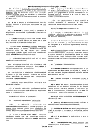 http://osconcurseirosderondonia.blogspot.com.br/
       XII - é inviolável o sigilo da correspondência e das              XXVI - a pequena propriedade rural, assim definida em
comunicações telegráficas, de dados e das comunicações             lei, desde que trabalhada pela família, não será objeto de
telefônicas, salvo, no último caso [de dados e das comunicações    penhora para pagamento de débitos decorrentes de sua
telefônicas], por ordem judicial, nas hipóteses e na forma que a   atividade produtiva, dispondo a lei sobre os meios de
lei estabelecer para fins de investigação criminal ou instrução    financiar o seu desenvolvimento;
processual penal;
                                                                          XXVII - aos autores pertence o direito exclusivo de
    XIII - é livre o exercício de qualquer trabalho, ofício ou     utilização, publicação ou reprodução de suas obras,
profissão, atendidas as qualificações profissionais que a lei      transmissível aos herdeiros pelo tempo que a lei fixar;
estabelecer;
                                                                        XXVIII - são assegurados, nos termos da lei:
    XIV - é assegurado a todos o acesso à informação e
resguardado o sigilo da fonte, quando necessário ao exercício          a) a proteção às participações individuais em obras
profissional;                                                      coletivas e à reprodução da imagem e voz humanas, inclusive
                                                                   nas atividades desportivas;
    XV - é livre a locomoção no território nacional em tempo
de paz, podendo qualquer pessoa, nos termos da lei, nele               b) o direito de fiscalização do aproveitamento econômico
entrar, permanecer ou dele sair com seus bens;                     das obras que criarem ou de que participarem aos criadores,
                                                                   aos intérpretes e às respectivas representações sindicais e
     XVI - todos podem reunir-se pacificamente, sem armas,         associativas;
em locais abertos ao público, independentemente de
autorização, desde que não frustrem outra reunião                       XXIX - a lei assegurará aos autores de inventos industriais
anteriormente convocada para o mesmo local, sendo apenas           privilégio temporário para sua utilização, bem como proteção
exigido prévio aviso à autoridade competente;                      às criações industriais, à propriedade das marcas, aos nomes
                                                                   de empresas e a outros signos distintivos, tendo em vista o
    XVII - é plena a liberdade de associação para fins lícitos,    interesse social e o desenvolvimento tecnológico e econômico
vedada a de caráter paramilitar;                                   do País;

    XVIII - a criação de associações e, na forma da lei, a de           XXX - é garantido o direito de herança;
cooperativas independem de autorização, sendo vedada a
interferência estatal em seu funcionamento;                              XXXI - a sucessão de bens de estrangeiros situados no País
                                                                   será regulada pela lei brasileira em benefício do cônjuge ou
     XIX - as associações só poderão ser compulsoriamente          dos filhos brasileiros, sempre que não lhes seja mais favorável
dissolvidas ou ter suas atividades suspensas por decisão           a lei pessoal do "de cujus";
judicial, exigindo-se, no primeiro caso [compulsoriamente
dissolvidas], o trânsito em julgado;                                   XXXII - o Estado promoverá, na forma da lei, a defesa do
                                                                   consumidor;
    XX - ninguém poderá ser compelido a associar-se ou a
permanecer associado;                                                   XXXIII - todos têm direito a receber dos órgãos públicos
                                                                   informações de seu interesse particular, ou de interesse
     XXI - as entidades associativas, quando expressamente         coletivo ou geral, que serão prestadas no prazo da lei, sob
autorizadas, têm legitimidade para representar seus filiados       pena de responsabilidade, ressalvadas aquelas cujo sigilo seja
judicial ou extrajudicialmente;                                    imprescindível à segurança da sociedade e do Estado;

    XXII - é garantido o direito de propriedade;                       XXXIV - são a todos assegurados, independentemente do
                                                                   pagamento de taxas:
    XXIII - a propriedade atenderá a sua função social;
                                                                        a) o direito de petição aos Poderes Públicos em defesa de
      XXIV - a lei estabelecerá o procedimento para                direitos ou contra ilegalidade ou abuso de poder;
desapropriação por necessidade ou utilidade pública, ou por
interesse social, mediante justa e prévia indenização em               b) a obtenção de certidões em repartições públicas, para
dinheiro, ressalvados os casos previstos nesta Constituição;       defesa de direitos e esclarecimento de situações de interesse
                                                                   pessoal;
    XXV - no caso de iminente perigo público, a autoridade
competente poderá usar de propriedade particular,                     XXXV - a lei não excluirá da apreciação do PJ lesão ou
assegurada ao proprietário indenização ulterior, se houver         ameaça a direito;
dano;
                                                                         XXXVI - a lei não prejudicará o direito adquirido, o ato
                                                                   jurídico perfeito e a coisa julgada;
                                                          ALISSON FIDELIS                                                    5/40
 