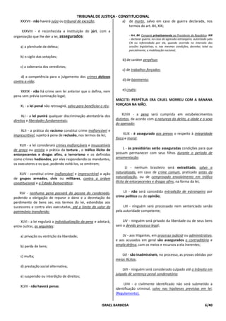TRIBUNAL DE JUSTIÇA - CONSTITUCIONAL
    XXXVII - não haverá juízo ou tribunal de exceção;                    a)   de morte, salvo em caso de guerra declarada, nos
                                                                              termos do art. 84, XIX;
     XXXVIII - é reconhecida a instituição do júri, com a
organização que lhe der a lei, assegurados:                                   - Art. 84. Compete privativamente ao Presidente da República: XIX
                                                                              - declarar guerra, no caso de agressão estrangeira, autorizado pelo
                                                                              CN ou referendado por ele, quando ocorrida no intervalo das
    a) a plenitude de defesa;                                                 sessões legislativas, e, nas mesmas condições, decretar, total ou
                                                                              parcialmente, a mobilização nacional;

    b) o sigilo das votações;
                                                                         b) de caráter perpétuo;
    c) a soberania dos veredictos;
                                                                         c) de trabalhos forçados;
     d) a competência para o julgamento dos crimes dolosos
contra a vida;                                                           d) de banimento;


    XXXIX - não há crime sem lei anterior que o defina, nem              e) cruéis;
pena sem prévia cominação legal;
                                                                     MACETE: PERPÉTUA ERA CRUEL MORREU COM A BANANA
    XL - a lei penal não retroagirá, salvo para beneficiar o réu;    FORÇADA NA MÃO.


     XLI - a lei punirá qualquer discriminação atentatória dos           XLVIII - a pena será cumprida em estabelecimentos
direitos e liberdades fundamentais;                                  distintos, de acordo com a natureza do delito, a idade e o sexo
                                                                     do apenado;
    XLII - a prática do racismo constitui crime inafiançável e
imprescritível, sujeito à pena de reclusão, nos termos da lei;             XLIX - é assegurado aos presos o respeito à integridade
                                                                     física e moral;
    XLIII - a lei considerará crimes inafiançáveis e insuscetíveis
de graça ou anistia a prática da tortura , o tráfico ilícito de          L - às presidiárias serão asseguradas condições para que
entorpecentes e drogas afins, o terrorismo e os definidos            possam permanecer com seus filhos durante o período de
como crimes hediondos, por eles respondendo os mandantes,            amamentação;
os executores e os que, podendo evitá-los, se omitirem;
                                                                             LI - nenhum brasileiro será extraditado, salvo o
   XLIV - constitui crime inafiançável e imprescritível a ação       naturalizado, em caso de crime comum, praticado antes da
de grupos armados, civis ou militares, contra a ordem                naturalização, ou de comprovado envolvimento em tráfico
constitucional e o Estado Democrático;                               ilícito de entorpecentes e drogas afins, na forma da lei;


    XLV - nenhuma pena passará da pessoa do condenado,                   LII - não será concedida extradição de estrangeiro por
podendo a obrigação de reparar o dano e a decretação do              crime político ou de opinião;
perdimento de bens ser, nos termos da lei, estendidas aos
sucessores e contra eles executadas, até o limite do valor do             LIII - ninguém será processado nem sentenciado senão
patrimônio transferido;                                              pela autoridade competente;

    XLVI - a lei regulará a individualização da pena e adotará,          LIV - ninguém será privado da liberdade ou de seus bens
entre outras, as seguintes:                                          sem o devido processo legal;

    a) privação ou restrição da liberdade;                               LV - aos litigantes, em processo judicial ou administrativo,
                                                                     e aos acusados em geral são assegurados o contraditório e
    b) perda de bens;                                                ampla defesa, com os meios e recursos a ela inerentes;


    c) multa;                                                            LVI - são inadmissíveis, no processo, as provas obtidas por
                                                                     meios ilícitos;
    d) prestação social alternativa;
                                                                          LVII - ninguém será considerado culpado até o trânsito em
                                                                     julgado de sentença penal condenatória;
    e) suspensão ou interdição de direitos;

                                                                          LVIII - o civilmente identificado não será submetido a
    XLVII - não haverá penas:
                                                                     identificação criminal, salvo nas hipóteses previstas em lei;
                                                                     (Regulamento).


                                                            ISRAEL BARBOSA                                                                 6/40
 