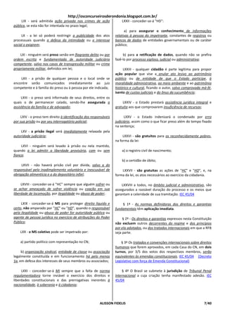 http://osconcurseirosderondonia.blogspot.com.br/
     LIX - será admitida ação privada nos crimes de ação               LXXII - conceder-se-á "HD":
pública, se esta não for intentada no prazo legal;
                                                                         a) para assegurar o conhecimento de informações
     LX - a lei só poderá restringir a publicidade dos atos        relativas à pessoa do impetrante, constantes de registros ou
processuais quando a defesa da intimidade ou o interesse           bancos de dados de entidades governamentais ou de caráter
social o exigirem;                                                 público;

    LXI - ninguém será preso senão em flagrante delito ou por           b) para a retificação de dados, quando não se prefira
ordem escrita e fundamentada de autoridade judiciária              fazê-lo por processo sigiloso, judicial ou administrativa;
competente, salvo nos casos de transgressão militar ou crime
propriamente militar, definidos em lei;                                 LXXIII - qualquer cidadão é parte legítima para propor
                                                                   ação popular que vise a anular ato lesivo ao patrimônio
    LXII - a prisão de qualquer pessoa e o local onde se           público ou de entidade de que o Estado participe, à
encontre serão comunicados imediatamente ao juiz                   moralidade administrativa, ao meio ambiente e ao patrimônio
competente e à família do preso ou à pessoa por ele indicada;      histórico e cultural, ficando o autor, salvo comprovada má-fé,
                                                                   isento de custas judiciais e do ônus da sucumbência;
     LXIII - o preso será informado de seus direitos, entre os
quais o de permanecer calado, sendo-lhe assegurada a                    LXXIV - o Estado prestará assistência jurídica integral e
assistência da família e de advogado;                              gratuita aos que comprovarem insuficiência de recursos;

     LXIV - o preso tem direito à identificação dos responsáveis         LXXV - o Estado indenizará o condenado por erro
por sua prisão ou por seu interrogatório policial;                 judiciário, assim como o que ficar preso além do tempo fixado
                                                                   na sentença;
    LXV - a prisão ilegal será imediatamente relaxada pela
autoridade judiciária;                                                  LXXVI - são gratuitos para os reconhecidamente pobres,
                                                                   na forma da lei:
     LXVI - ninguém será levado à prisão ou nela mantido,
quando a lei admitir a liberdade provisória, com ou sem                a) o registro civil de nascimento;
fiança;
                                                                       b) a certidão de óbito;
     LXVII - não haverá prisão civil por dívida, salvo a do
responsável pelo inadimplemento voluntário e inescusável de            LXXVII - são gratuitas as ações de "HC" e "HD", e, na
obrigação alimentícia e a do depositário infiel;                   forma da lei, os atos necessários ao exercício da cidadania.

     LXVIII - conceder-se-á "HC" sempre que alguém sofrer ou           LXXVIII a todos, no âmbito judicial e administrativo, são
se achar ameaçado de sofrer violência ou coação em sua             assegurados a razoável duração do processo e os meios que
liberdade de locomoção, por ilegalidade ou abuso de poder;         garantam a celeridade de sua tramitação. IEC 45/04

     LXIX - conceder-se-á MS para proteger direito líquido e           § 1º - As normas definidoras dos direitos e garantias
certo, não amparado por "HC" ou "HD", quando o responsável         fundamentais têm aplicação imediata.
pela ilegalidade ou abuso de poder for autoridade pública ou
agente de pessoa jurídica no exercício de atribuições do Poder          § 2º - Os direitos e garantias expressos nesta Constituição
Público;                                                           não excluem outros decorrentes do regime e dos princípios
                                                                   por ela adotados, ou dos tratados internacionais em que a RFB
    LXX - o MS coletivo pode ser impetrado por:                    seja parte.

    a) partido político com representação no CN;                       § 3º Os tratados e convenções internacionais sobre direitos
                                                                   humanos que forem aprovados, em cada Casa do CN, em dois
     b) organização sindical, entidade de classe ou associação     turnos, por 3/5 dos votos dos respectivos membros, serão
legalmente constituída e em funcionamento há pelo menos            equivalentes às emendas constitucionais. IEC 45/04 (Decreto
1a, em defesa dos interesses de seus membros ou associados;        Legislativo com força de Emenda Constitucional)

     LXXI - conceder-se-á MI sempre que a falta de norma                § 4º O Brasil se submete à jurisdição de Tribunal Penal
regulamentadora torne inviável o exercício dos direitos e          Internacional a cuja criação tenha manifestado adesão. IEC
liberdades constitucionais e das prerrogativas inerentes à         45/04
nacionalidade, à soberania e à cidadania;



                                                         ALISSON FIDELIS                                                      7/40
 