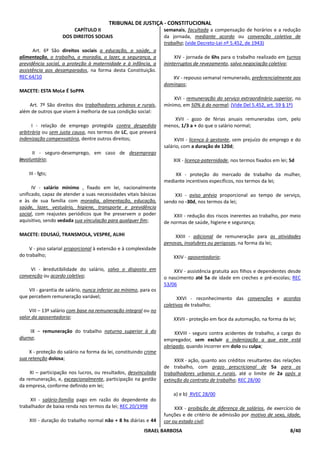 TRIBUNAL DE JUSTIÇA - CONSTITUCIONAL
                        CAPÍTULO II                                semanais, facultada a compensação de horários e a redução
                    DOS DIREITOS SOCIAIS                           da jornada, mediante acordo ou convenção coletiva de
                                                                   trabalho; (vide Decreto-Lei nº 5.452, de 1943)
      Art. 6º São direitos sociais a educação, a saúde, a
alimentação, o trabalho, a moradia, o lazer, a segurança, a             XIV - jornada de 6hs para o trabalho realizado em turnos
previdência social, a proteção à maternidade e à infância, a       ininterruptos de revezamento, salvo negociação coletiva;
assistência aos desamparados, na forma desta Constituição.
REC 64/10                                                             XV - repouso semanal remunerado, preferencialmente aos
                                                                   domingos;
MACETE: ESTA MoLe É SoPPA
                                                                       XVI - remuneração do serviço extraordinário superior, no
    Art. 7º São direitos dos trabalhadores urbanos e rurais,       mínimo, em 50% à do normal; (Vide Del 5.452, art. 59 § 1º)
além de outros que visem à melhoria de sua condição social:
                                                                       XVII - gozo de férias anuais remuneradas com, pelo
      I - relação de emprego protegida contra despedida            menos, 1/3 a + do que o salário normal;
arbitrária ou sem justa causa, nos termos de LC, que preverá
indenização compensatória, dentre outros direitos;                      XVIII - licença à gestante, sem prejuízo do emprego e do
                                                                   salário, com a duração de 120d;
      II - seguro-desemprego, em caso de desemprego
involuntário;                                                          XIX - licença-paternidade, nos termos fixados em lei; 5d

    III - fgts;                                                        XX - proteção do mercado de trabalho da mulher,
                                                                   mediante incentivos específicos, nos termos da lei;
      IV - salário mínimo , fixado em lei, nacionalmente
unificado, capaz de atender a suas necessidades vitais básicas         XXI - aviso prévio proporcional ao tempo de serviço,
e às de sua família com moradia, alimentação, educação,            sendo no -30d, nos termos da lei;
saúde, lazer, vestuário, higiene, transporte e previdência
social, com reajustes periódicos que lhe preservem o poder             XXII - redução dos riscos inerentes ao trabalho, por meio
aquisitivo, sendo vedada sua vinculação para qualquer fim;         de normas de saúde, higiene e segurança;

MACETE: EDUSAÚ, TRANSMOLA, VESPRE, ALIHI                               XXIII - adicional de remuneração para as atividades
                                                                   penosas, insalubres ou perigosas, na forma da lei;
     V - piso salarial proporcional à extensão e à complexidade
do trabalho;                                                           XXIV - aposentadoria;

     VI - irredutibilidade do salário, salvo o disposto em             XXV - assistência gratuita aos filhos e dependentes desde
convenção ou acordo coletivo;                                      o nascimento até 5a de idade em creches e pré-escolas; REC
                                                                   53/06
    VII - garantia de salário, nunca inferior ao mínimo, para os
que percebem remuneração variável;                                       XXVI - reconhecimento das convenções e acordos
                                                                   coletivos de trabalho;
    VIII – 13º salário com base na remuneração integral ou no
valor da aposentadoria;                                                XXVII - proteção em face da automação, na forma da lei;

     IX – remuneração do trabalho noturno superior à do                 XXVIII - seguro contra acidentes de trabalho, a cargo do
diurno;                                                            empregador, sem excluir a indenização a que este está
                                                                   obrigado, quando incorrer em dolo ou culpa;
    X - proteção do salário na forma da lei, constituindo crime
sua retenção dolosa;                                                    XXIX - ação, quanto aos créditos resultantes das relações
                                                                   de trabalho, com prazo prescricional de 5a para os
     XI – participação nos lucros, ou resultados, desvinculada     trabalhadores urbanos e rurais, até o limite de 2a após a
da remuneração, e, excepcionalmente, participação na gestão        extinção do contrato de trabalho; REC 28/00
da empresa, conforme definido em lei;
                                                                       a) e b) RVEC 28/00
     XII - salário-família pago em razão do dependente do
trabalhador de baixa renda nos termos da lei; REC 20/1998               XXX - proibição de diferença de salários, de exercício de
                                                                   funções e de critério de admissão por motivo de sexo, idade,
    XIII - duração do trabalho normal não + 8 hs diárias e 44      cor ou estado civil;
                                                          ISRAEL BARBOSA                                                     8/40
 