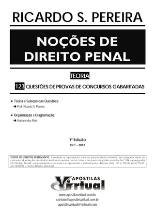 RICARDO S. PEREIRA
NOÇÕES DE
DIREITO PENAL
TEORIA
123 QUESTÕES DE PROVAS DE CONCURSOS GABARITADAS
Teoria e Seleção das Questões:
Prof. Ricardo S. Pereira
Organização e Diagramação:
Mariane dos Reis
1ª Edição
OUT − 2012
TODOS OS DIREITOS RESERVADOS. É vedada a reprodução total ou parcial deste material, por qualquer meio ou
processo. A violação de direitos autorais é punível como crime, com pena de prisão e multa (art. 184 e parágrafos
do Código Penal), conjuntamente com busca e apreensão e indenizações diversas (arts. 101 a 110 da Lei nº 9.610,
de 19/02/98 – Lei dos Direitos Autorais).
www.apostilasvirtual.com.br
contato@apostilasvirtual.com.br
apostilasvirtual@hotmail.com
 