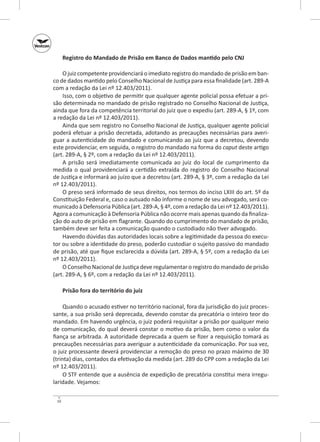 Registro do Mandado de Prisão em Banco de Dados mantido pelo CNJ
O juiz competente providenciará o imediato registro do mandado de prisão em banco de dados mantido pelo Conselho Nacional de Justiça para essa finalidade (art. 289-A
com a redação da Lei nº 12.403/2011).
Isso, com o objetivo de permitir que qualquer agente policial possa efetuar a prisão determinada no mandado de prisão registrado no Conselho Nacional de Justiça,
ainda que fora da competência territorial do juiz que o expediu (art. 289-A, § 1º, com
a redação da Lei nº 12.403/2011).
Ainda que sem registro no Conselho Nacional de Justiça, qualquer agente policial
poderá efetuar a prisão decretada, adotando as precauções necessárias para averiguar a autenticidade do mandado e comunicando ao juiz que a decretou, devendo
este providenciar, em seguida, o registro do mandado na forma do caput deste artigo
(art. 289-A, § 2º, com a redação da Lei nº 12.403/2011).
A prisão será imediatamente comunicada ao juiz do local de cumprimento da
medida o qual providenciará a certidão extraída do registro do Conselho Nacional
de Justiça e informará ao juízo que a decretou (art. 289-A, § 3º, com a redação da Lei
nº 12.403/2011).
O preso será informado de seus direitos, nos termos do inciso LXIII do art. 5º da
Constituição Federal e, caso o autuado não informe o nome de seu advogado, será comunicado à Defensoria Pública (art. 289-A, § 4º, com a redação da Lei nº 12.403/2011).
Agora a comunicação à Defensoria Pública não ocorre mais apenas quando da finalização do auto de prisão em flagrante. Quando do cumprimento do mandado de prisão,
também deve ser feita a comunicação quando o custodiado não tiver advogado.
Havendo dúvidas das autoridades locais sobre a legitimidade da pessoa do executor ou sobre a identidade do preso, poderão custodiar o sujeito passivo do mandado
de prisão, até que fique esclarecida a dúvida (art. 289-A, § 5º, com a redação da Lei
nº 12.403/2011).
O Conselho Nacional de Justiça deve regulamentar o registro do mandado de prisão
(art. 289-A, § 6º, com a redação da Lei nº 12.403/2011).
Prisão fora do território do juiz
Quando o acusado estiver no território nacional, fora da jurisdição do juiz processante, a sua prisão será deprecada, devendo constar da precatória o inteiro teor do
mandado. Em havendo urgência, o juiz poderá requisitar a prisão por qualquer meio
de comunicação, do qual deverá constar o motivo da prisão, bem como o valor da
fiança se arbitrada. A autoridade deprecada a quem se fizer a requisição tomará as
precauções necessárias para averiguar a autenticidade da comunicação. Por sua vez,
o juiz processante deverá providenciar a remoção do preso no prazo máximo de 30
(trinta) dias, contados da efetivação da medida (art. 289 do CPP com a redação da Lei
nº 12.403/2011).
O STF entende que a ausência de expedição de precatória constitui mera irregularidade. Vejamos:
10

 